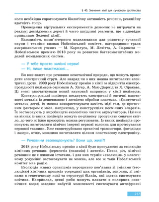 § 40.
З
начення хімії для сучасного суспільства
217
коли необхідно спрогнозувати біологічну активність речовин, реакційну
здатність тощо.
Проведення віртуальних експериментів дозволяє не витрачати на
реальні дослідження дорогі й часто шкідливі реагенти, що відповідає
принципам Зеленої хімії.
Важливість комп’ютерного моделювання для розвитку сучасної
науки і техніки визнав Нобелівський комітет, нагородивши трьох
американських учених — М.  Карплуса, М. Левітта, А.  Варшеля —
Нобелівською премією 2013 року за розвиток багатомасштабних мо-
делей комплексних систем.
— У тебе просто залізні нерви!
— Ні, лише пластмасові…
Ви вже знаєте про речовини неметалічної природи, що можуть прово-
дити електричний струм. Але навряд чи з них можна виготовляти елек-
тричні дроти. 2000 року Нобелівську премію з хімії за відкриття електро-
провідності полімерів отримали А. Хігер, А. Мак-Діармід та Х. Сіракава.
Ці вчені започаткували новий науковий напрямок у хімії полімерів.
Електропровідні полімери поєднують електричні й оптичні власти-
вості металів із дешевизною і легкістю обробки пластмас. «Синтетичні
метали» легкі, їх можна використовувати замість міді там, де критич-
ним фактором є маса, наприклад, у конструкціях космічних апаратів.
Їх застосовують у виробництві екологічно чистих акумуляторів. Плівки
на вікнах із таких полімерів можуть по-різному пропускати сонячне світ-
ло, до того ж їхню прозорість можна регулювати. Із таких полімерів про-
понують виготовляти хімічно інертні нервові волокна для протезування
нервової тканини. Уже сконструйовано органічні транзистори, фотодіоди
і лазери, отже, можливо виготовляти цілком пластмасову електроніку.
— Речовини еволюціонують? Вони що, живі?!
2018 року Нобелівську премію з хімії було присуджено за еволюцію
хімічних речовин: ферментів (ензимів) і антитіл. Певна річ, хімічні
речовини не є живими істотами, і для них термін «еволюція» у класич-
ному розумінні застосовувати не можна, але все ж таки Нобелівський
комітет мав рацію.
Еволюція живих організмів нерозривно пов’язана зі змінами (ево-
люцією) хімічних процесів усередині цих організмів, зокрема, зі змі-
нами в генетичному коді та структурі білків, які здатна синтезувати
клітина. Наприклад, деякі риби можуть плавати в полярних океа-
нічних водах завдяки набутій можливості синтезувати анти­фризні
 
