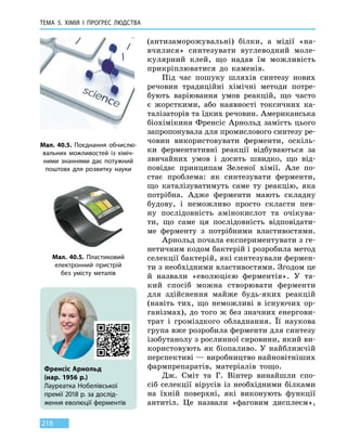 ТЕМА 5. ХІМІЯ
І
ПРОГРЕС
Л
ЮДСТВА
218
(антизаморожувальні) білки, а мідії «на-
вчилися» синтезувати вуглеводний моле-
кулярний клей, що надав їм можливість
прикріплюватися до каменів.
Під час пошуку шляхів синтезу нових
речовин традиційні хімічні методи потре-
бують варіювання умов реакцій, що часто
є жорсткими, або наявності токсичних ка-
талізаторів та їдких речовин. Американська
біохімікиня Френсіс Арнольд замість цього
запропонувала для промислового синтезу ре-
човин використовувати ферменти, оскіль-
ки ферментативні реакції відбуваються за
звичайних умов і досить швидко, що  від-
повідає принципам Зеленої хімії. Але по-
стає проблема: як синтезувати ферменти,
що каталізуватимуть саме ту реакцію, яка
потрібна. Адже ферменти мають складну
будову, і неможливо просто скласти пев-
ну послідовність амінокислот та очікува-
ти, що саме ця послідовність відповідати-
ме ферменту з  потрібними властивостями.
Арнольд почала експериментувати з ге-
нетичним кодом бактерій і розробила метод
селекції бактерій, які синтезували фермен-
ти з необхідними властивостями. Згодом це
й назвали «еволюцією ферментів». У  та-
кий спосіб можна створювати ферменти
для здійснення майже будь-яких реакцій
(навіть тих, що неможливі в існуючих ор-
ганізмах), до того ж без значних енергови-
трат і громіздкого обладнання. Її наукова
група вже розробила ферменти для синтезу
ізобутанолу з рослинної сировини, який ви-
користовують як біопаливо. У найближчій
перспективі — виробництво найновітніших
фармпрепаратів, матеріалів тощо.
Дж. Сміт та Г. Вінтер винайшли спо-
сіб селекції вірусів із необхідними білками
на їхній поверхні, які виконують функції
антитіл. Це  назвали «фаговим дисплеєм»,
Мал. 40.5. Поєднання обчислю-
вальних можливостей із хіміч-
ними знаннями дає потужний
поштовх для  розвитку науки
Мал. 40.5. Пластиковий
електрон­ний пристрій
без  умісту металів
Френсіс Арнольд
(нар. 1956 р.)
Лауреатка Нобелівської
премії 2018 р. за дослід­
ження еволюції ферментів
 