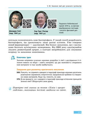 § 40.
З
начення хімії для сучасного суспільства
219
оскільки селекціонують саме бактеріофаги. У такий спосіб розробляють
бактеріофаги, що уражатимуть лише ракові клітини. Уже створено
новий фармпрепарат — адалімумаб. Він блокує запалення, що є наслід-
ками багатьох аутоімунних захворювань. Від  2002 року адалімумабом
лікують ревматоїдний артрит, а сьогодні випробовують для лікування
псоріазу та запалення кишківника.
Ключова ідея
Значним напрямом сучасних наукових розробок із хімії є дослідження й пі-
знання живого на мікро- і навіть нанорівні, що дає можливість створювати
нові матеріали та інші засоби майбутнього.
Завдання для розвитку критичного мислення
569.	Поясніть, чи сприяють наведені в параграфі приклади наукових досягнень
розв’язанню сировинної, енергетичної, продовольчої проблем та створен-
ню нових матеріалів. Якщо так, поясніть, як саме.
570.	Як ви вважаєте, чи є наведені в параграфі приклади втіленням принципів
Зеленої хімії? Обґрунтуйте свою думку.
Перевірте свої знання за темою «Хімія і прогрес
людства», виконавши тестові завдання на сайті.
Лауреати Нобелівської
премії 2018 р. за фагове
відображення пептидів
і антитіл (фаговий дис-
плей)
Джордж Сміт
(нар. 1941 р.)
Сер Грег Уінтер
(нар. 1951 р.)
 