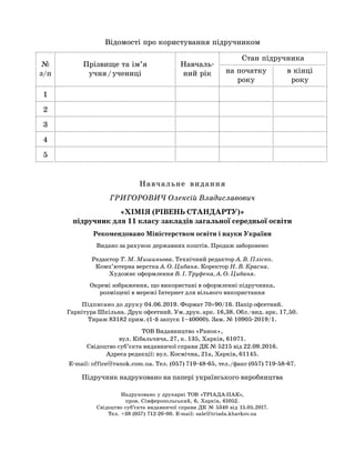 Навчальне видання
ГРИГОРОВИЧ Олексій Владиславович
«ХІМІЯ (РІВЕНЬ СТАНДАРТУ)»
підручник для 11 класу закладів загальної середньої освіти
Рекомендовано Міністерством освіти і науки України
Видано за рахунок державних коштів. Продаж заборонено
Редактор Т. М. Мишиньова. Технічний редактор А. В. Пліско.
Комп’ютерна верстка А. О. Цибаня. Коректор Н. В. Красна.
Художнє оформлення В. І. Труфена, А. О. Цибаня.
Окремі зображення, що використані в оформленні підручника,
розміщені в мережі Інтернет для вільного використання
Підписано до друку 04.06.2019. Формат 70´90/16. Папір офсетний.
Гарнітура Шкільна. Друк офсетний. Ум. друк. арк. 16,38. Обл.-вид. арк. 17,50.
Тираж 83182 прим. (1-й запуск 1–40000). Зам. № 10905-2019/1.
ТОВ Видавництво «Ранок»,
вул. Кібальчича, 27, к. 135, Харків, 61071.
Свідоцтво суб’єкта видавничої справи ДК № 5215 від 22.09.2016.
Адреса редакції: вул. Космічна, 21а, Харків, 61145.
E-mail: office@ranok.com.ua. Тел. (057) 719-48-65, тел./факс (057) 719-58-67.
Підручник надруковано на папері українського виробництва
Відомості про користування підручником
№
з/п
Прізвище та ім’я
учня / учениці
Навчаль-
ний рік
Стан підручника
на початку
року
в кінці
року
1
2
3
4
5
Надруковано у друкарні ТОВ «ТРІАДА-ПАК»,
пров. Сімферопольський, 6, Харків, 61052.
Свідоцтво суб’єкта видавничої справи ДК № 5340 від 15.05.2017.
Тел. +38 (057) 712-20-00. Е-mail: sale@triada.kharkov.ua
 