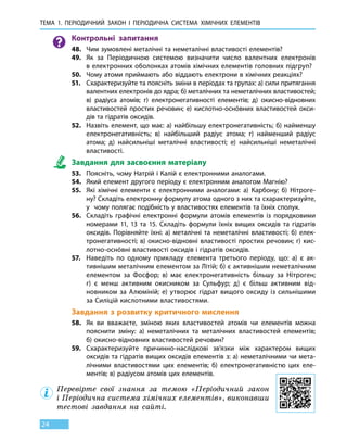 Тема 1. Періодичний закон і 
пер
іодична
с
истема
х
імічних 
е
лементів
24
Контрольні запитання
48.	 Чим зумовлені металічні та неметалічні властивості елементів?
49.	 Як за Періодичною системою визначити число валентних електронів
в електронних оболонках атомів хімічних елементів головних підгруп?
50.	 Чому атоми приймають або віддають електрони в хімічних реакціях?
51.	 Схарактеризуйте та поясніть зміни в періодах та групах: а) сили притягання
валентних електронів до ядра; б) металічних та неметалічних властивостей;
в) радіуса атомів; г) електронегативності елементів; д)  окисно-­відновних
властивостей простих речовин; е) кислотно-­оснóвних властивостей окси-
дів та гідратів оксидів.
52.	 Назвіть елемент, що має: а) найбільшу електронегативність; б) найменшу
електронегативність; в) найбільший радіус атома; г) найменший радіус
атома; д) найсильніші металічні властивості; е) найсильніші неметалічні
властивості.
Завдання для засвоєння матеріалу
53.	 Поясніть, чому Натрій і Калій є електронними аналогами.
54.	 Який елемент другого періоду є електронним аналогом Магнію?
55.	 Які хімічні елементи є електронними аналогами: а) Карбону; б) Нітроге-
ну? Складіть електронну формулу атома одного з них та схарактеризуйте,
у  чому полягає подібність у властивостях елементів та їхніх сполук.
56.	 Складіть графічні електронні формули атомів елементів із порядковими
номерами 11, 13 та 15. Складіть формули їхніх вищих оксидів та гідратів
оксидів. Порівняйте їхні: а) металічні та неметалічні властивості; б) елек-
тронегативності; в) окисно-відновні властивості простих речовин; г) кис-
лотно-оснóвні властивості оксидів і гідратів оксидів.
57.	 Наведіть по одному прикладу елемента третього періоду, що: а) є ак-
тивнішим металічним елементом за Літій; б) є активнішим неметалічним
елементом за Фосфор; в) має електронегативність більшу за Нітроген;
г)  є менш активним окисником за Сульфур; д) є більш активним від-
новником за Алюміній; е) утворює гідрат вищого оксиду із сильнішими
за Силіцій кислотними властивостями.
Завдання з розвитку критичного мислення
58.	 Як ви вважаєте, зміною яких властивостей атомів чи елементів можна
пояснити зміну: а) неметалічних та металічних властивостей елементів;
б) окисно-відновних властивостей речовин?
59.	 Схарактеризуйте причинно-наслідкові зв’язки між характером вищих
оксидів та гідратів вищих оксидів елементів з: а) неметалічними чи мета-
лічними властивостями цих елементів; б) електронегативністю цих еле-
ментів; в) радіусом атомів цих елементів.
Перевірте свої знання за темою «Періодичний закон
і Періодична система хімічних елементів», виконавши
тестові завдання на сайті.
 