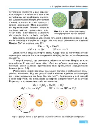 § 5. Природа хімічного зв’язку.
Й
онний зв’язок
27
металічних елементів у разі втрачан-
ня електронів, а аніони — з атомів не-
металічних, що приймають електро-
ни. Аніони також можуть утворитися
з  молекул кислот під час електролі-
тичної дисоціації. Між різно­ймен­
но зарядженими йонами виникає
електростатичне притягання, при-
чому сила притягання залежить
від зарядів йонів та їхніх радіусів.
Класичним прикладом утворення речовини з йонним зв’язком є хі-
мічна взаємодія натрію та хлору, під час якої утворюються катіони
Натрію Na+ та хлорид-іони Cl–:
2Na + Cl2 = 2NaCl
Na0 – e– → Na+ Cl0 + e– → Cl–
Атом Натрію віддає електрон атому Хлору. При цьому обидва атоми
перетворюються на йони з електронною конфігурацією атомів інертного
елемента.
У натрій хлориді, що утворився, містяться катіони Натрію та хло-
рид-аніони. У кристалі вони між собою не зв’язані жорстко, а утри-
муються разом завдяки притяганню між протилежно зарядженими
йонами (мал. 5.2).
Розглянемо інший приклад: взаємодію магнію з розбавленою суль-
фатною кислотою. Під час реакції атоми Магнію віддають два електро-
ни і перетворюються на йони Магнію Mg2+. Окисником у цій реакції
є йони Гідрогену, які приймають електрони і перетворюються на атоми
Гідрогену, а сульфат-іони змін не зазнають:
Mg + H2SO4 = MgSO4 + H2↑
Mg0 – 2e– → Mg2+ 2H+ + 2e– → 2H0 → H2↑
+12 +12
+1
+1
+1
+1
SO4
2–
SO4
2–
Під час реакції магнію із сульфатною кислотою частинки обмінюються електронами
Мал. 5.2. У кристалі натрій хлориду
йони утримуються йонним зв’язком
 