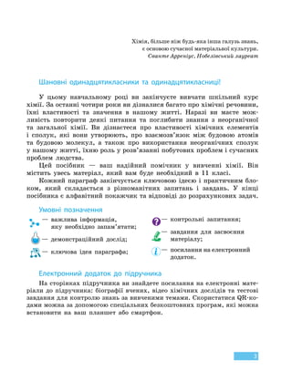 3
Хімія, більше ніж будь-яка інша галузь знань,
є основою сучасної матеріальної культури.
Сванте Арреніус, Нобелівський лауреат
Шановні одинадцятикласники та одинадцятикласниці!
У цьому навчальному році ви закінчуєте вивчати шкільний курс
хімії. За останні чотири роки ви дізналися багато про хімічні речовини,
їхні властивості та значення в нашому житті. Наразі ви маєте мож-
ливість повторити деякі питання та поглибити знання з неорганічної
та  загальної хімії. Ви дізнаєтеся про властивості хімічних елементів
і сполук, які вони утворюють, про взаємозв’язок між будовою атомів
та будовою молекул, а також про використання неорганічних сполук
у нашому житті, їхню роль у розв’язанні побутових проблем і сучасних
проблем людства.
Цей посібник — ваш надійний помічник у вивченні хімії. Він
містить увесь матеріал, який вам буде необхідний в 11 класі.
Кожний параграф закінчується ключовою ідеєю і практичним бло-
ком, який складається з різноманітних запитань і завдань. У  кінці
посібника є алфавітний покажчик та відповіді до розрахункових задач.
Умовні позначення
—

важлива інформація,
яку необхідно запам’ятати;
— демонстраційний дослід;
— ключова ідея параграфа;
— контрольні запитання;
—

завдання для засвоєння
матеріалу;
—

посилання на електронний
додаток.
Електронний додаток до підручника
На сторінках підручника ви знайдете посилання на електронні мате-
ріали до підручника: біографії вчених, відео хімічних дослідів та тестові
завдання для контролю знань за вивченими темами. Cкористатися QR-ко-
дами можна за допомогою спеціальних безкоштовних програм, які можна
встановити на ваш планшет або смартфон.
 