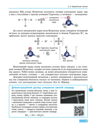 § 6.
К
овалентний зв’язок
31
амоніаку NH3 атому Нітрогену належать чотири електронні пари: три
з них є спільними з трьома атомами Гідрогену, а четверта — неподілена:
неподілена
електронна
пара
За участі неподіленої пари атом Нітрогену може утворити четвертий
зв’язок за донорно-акцепторним механізмом із йоном Гідрогену Н+, на
орбіталях якого взагалі відсутні електрони:
молекула амоніаку
(донор електронної пари)
йон Гідрогену (акцептор
електронної пари)
йон амонію
Позитивний заряд тепер належить усьому йону амонію, а всі утво-
рені атомом Нітрогену чотири зв’язки однакові й не відрізняються один
від одного. Тобто немає різниці, за яким механізмом утворюється кова-
лентний зв’язок, головне — що утворюється спільна електронна пара.
Донорно-акцепторний механізм є досить поширеним і реалізується
під час утворення багатьох сполук та частинок. Одним із найвідоміших
учених, хто досліджував такі сполуки, був А. Вернер.
Демонстраційний дослід: утворення амоній хлориду
На стрижневому штативі фіксуємо лапку, у  якій го-
ризонтально під кутом близько 15° закріплюємо ши-
року скляну трубку. У дві склянки наливаємо кон-
центрований розчин амоніаку та хлоридну кислоту
і просочуємо ними ватні тампони. Ватний тампон
з амоніаком поміщаємо в нижній отвір скляної труб-
ки, а у верхній  — тампон із хлоридною кислотою.
Приблизно посередині скляної трубки спостерігаємо
появу туману — продукту взаємодії амоніаку з гід-
роген хлоридом — кристалічного амоній хлориду:
NH3 + HCl = NH4Cl↓
 