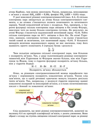 § 6.
К
овалентний зв’язок
33
атома Карбону, чим можна знехтувати. Також, наприклад, неполярними
є зв’язки у силані SiH4 (∆ЕН = 0,30), фосфіні РН3 (∆ЕН  = 0,01) тощо.
У разі невеликої різниці електронегативностей (мал. 6.4, б) спільна
електрон­на пара зміщується до атома більш електронегативного еле-
мента, а на атомах з’являються полюси позитивного та негативного
зарядів. Такий ковалентний зв’язок є полярним. Так, приміром, у гід-
роген флуориді спільна електронна пара зміщена в бік атома Флуору,
внаслідок чого на ньому більша електронна густина. Як результат, на
атомі Флуору з’являється надлишковий негативний заряд –0,44. Тобто
спільна електронна пара на 44 % зміщена в його бік. На атомі Гідро-
гену, навпаки, електронна густина зменшена, і на ньому з’являється
такий самий за величиною, але позитивний заряд +0,44. У більшості
випадків величина надлишкового заряду не має значення, тому його
наявність просто позначають δ (грецька буква «дельта»):
H F
δ δ+ −
−
Чим сильніше зміщення спільної електронної пари, тим більшою
є  полярність зв’язку. Так, у ряду галогеноводнів різниця електронега-
тивностей між Гідрогеном та Флуором значно більша, ніж між Гідро-
геном та Йодом, тому в гідроген флуориді полярність зв’язку більша,
ніж у  гідроген йодиді:
H – I H – Br H – Cl H – F
Полярність зв’язку збільшується
Отже, за різницею електронегативностей можна передбачити тип
зв’язку і порівнювати полярність ковалентних зв’язків. Також слід
пам’ятати, що в одній речовині одночасно можуть існувати декілька
типів зв’язків. Так, наприклад, у молекулі гідроген пероксиду наявні
ковалентні полярний та неполярний зв’язки, а в солях оксигеновмісних
кислот є йонний та ковалентні зв’язки:
йонні зв’язкиковалентний
неполярний зв’язок
ковалентні полярні
зв’язки
Слід зауважити, що межі різниці електронегативностей, зазначені на
малюнку 6.4 як критерій класифікації зв’язків, є досить умовними. Вони
обрані з огляду на ступінь зміщення спільної електронної пари: за різниці
 