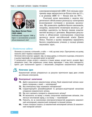 Тема 2. Хімічний зв’язок і
бу
дова
речов
ини
34
електронегативностей ∆ЕН  0,4 спільна елек-
тронна пара зміщується не більш ніж на 5 %,
а за різниці ∆ЕН  2 — більш ніж на 70 %.
Сьогодні дуже важливою є задача тео-
ретичного обчислення розподілу електронів
(електронної густини) у великих молеку-
лах. Це дозволить зробити багато висновків,
зокрема, визначити геометрію молекул, ре-
акційну здатність та багато інших власти-
востей молекул і речовин. Видатних резуль-
татів в  обчисленні електронних структур
молекул досяг англійський хімік Джон
Попл. Також у цьому напрямку працюють
багато українських учених у  складі різних
наукових груп.
Лінгвістична задача
Латиною co означає «спільний», а vales — «той, що має силу». Ґрунтуючись на цьому,
поясніть зміст терміна «ковалентний».
Латиною dono означає «дарую». Що, на вашу думку, є спільного в донора, описаного
в цьому параграфі, та в донорів крові чи органів?
У латинського слова accipio є аналоги в інших мовах: accept (англ.), accepter (фр.),
akzeptieren (нім.). Яке українське слово йому відповідає і чому його використо-
вують для позначення одного з механізмів утворення ковалентного зв’язку?
Ключова ідея
Ковалентний зв’язок утворюється за рахунок притягання ядер двох атомів
до спільних електронів.
Контрольні запитання
74.	 Дайте визначення ковалентному зв’язку. Який ковалентний зв’язок нази-
вають полярним, а який — неполярним?
75.	 Яку електронну пару називають неподіленою?
76.	 Схарактеризуйте рекомбінаційний та донорно-акцепторний механізми
утворення ковалентного зв’язку.
77.	 Від чого залежить полярність ковалентного зв’язку?
78.	 Як визначити, на якому з атомів, сполучених ковалентним зв’язком, з’яв-
ляється негативний заряд, а на якому — позитивний?
79.	 Поясніть, як за значеннями електронегативностей розрізнити ковалент-
ний неполярний, ковалентний полярний та йонний зв’язки.
80.	 У яких сполуках існують: а) ковалентний неполярний зв’язок; б) ковалент-
ний полярний зв’язок?
Сер Джон Ентоні Попл
(1925–2004)
Нобелівський лауреат 1998 р.
Один із засновників сучасної
обчислювальної хімії
 