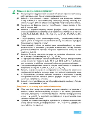 § 6.
К
овалентний зв’язок
35
Завдання для засвоєння матеріалу
81.	 Чим принципово відрізняється ковалентний зв’язок від йонного? Сформу-
люйте дві відмінності йонного зв’язку від ковалентного.
82.	 Зобразіть перекривання атомних орбіталей для утворення хімічного
зв’язку в: молекулах гідроген хлориду, хлору, води, метану, амоніаку, йоні
амонію. Складіть для них електронно-крапкові графічні формули атомів.
83.	 Наведіть по дві формули сполук, у яких Оксиген утворює зв’язок: а) йон-
ний; б) ковалентний.
84.	 Випишіть із поданого переліку окремо формули сполук, у яких хімічний
зв’язок: а) ковалентний неполярний; б) ковалентний полярний; в) йонний.
H2, HBr, Na2O, CaO, CO2, CO, O2, NO2, K3N, NH3, N2, NF3, F2, OF2, MgF2, S8, ClF3,
P4, NO.
85.	 Складіть формулу Льюїса для молекули сірки S2. Скільки електронних пар
беруть участь в утворенні ковалентного зв’язку між атомами Сульфуру?
Чи виконується правило октету?
86.	 Схарактеризуйте спільні та відмінні риси рекомбінаційного та донор-
но-акцепторного механізмів утворення ковалентного зв’язку. Поясніть
донорно-акцепторний механізм утворення ковалентного зв’язку на при-
кладі йона амонію.
87.	 Запишіть формули наведених речовин за порядком збільшення поляр-
ності зв’язку в їхніх молекулах: H2O, CH4, HF, NH3.
88.	 За Періодичною системою на форзаці обчисліть різницю електронегатив-
ностей елементів у парах: Li–Cl, Be–Cl, B–Cl, C–Cl, N–Cl, O–Cl, F–Cl. Укажіть
пару елементів із найбільш полярним і найменш полярним зв’язками.
89.	 Серед наведених речовин випишіть сполуки з найбільшою та найменшою
полярністю зв’язку: HI, HCl, HBr, H2O, H2S, Cl2, CH4, PH3.
90.	 Поясніть, як знання значення електронегативності елементів сполучених
атомів дозволяє зробити висновок щодо типу хімічного зв’язку між ними.
91.	 За Періодичною системою виберіть елементи з невеликою різницею
електронегативностей. Складіть для них формули бінарних сполук із ко-
валентним неполярним зв’язком.
92.	 Зобразіть структурні формули магній сульфату та калій карбонату. Познач­
те на них типи хімічних зв’язків.
Завдання з розвитку критичного мислення
93.	 Обчисліть відносну густину гідроген хлориду й амоніаку за повітрям та
поясніть, чому в демонстраційному досліді на с. 31 тампон, просочений
амоніаком, поміщають у нижній отвір трубки, а тампон із хлоридною кис-
лотою — у верхній. Чи зміняться спостереження в цьому досліді, якщо
тампони поміняти місцями?
94.	 У деяких посібниках стверджують, що способи утворення ковалентного
зв’язку можна описати двома формулами: 1 + 1 = 2 та 2 + 0 = 2. Доведіть або
спростуйте це твердження.
 