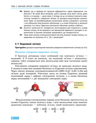 Тема 2. Хімічний зв’язок і
бу
дова
речов
ини
36
95.	 Відомо, що в природі всі процеси відбуваються задля підвищення ста-
більності. Не може бути вигідним, щоб в одному місці було чогось дуже
багато, а в іншому — дуже мало. З огляду на це, як можна пояснити енер-
гетичну вигідність утворення зв’язку за донорно-акцепторним механіз-
мом? Адже за рекомбінаційним механізмом зв’язок утворюють частинки
з нестабільною електронною оболонкою, а в атома Нітрогену в молекулі
амоніаку та в йона Гідрогену електронні оболонки цілком стабільні.
96.	 Поняття «валентність» некоректно застосовувати для елементів у складі
йонних сполук. Як ви вважаєте, які принципові відмінності речовин із ко-
валентним та йонним зв’язками зумовлюють цю некоректність?
97.	 Чому межі різниці електронегативностей між різними типами зв’язку, на-
веденими на малюнку 6.4 (с. 32), є умовними?
§ 7. Водневий зв’язок
Пригадайте: донорно-акцепторний механізм утворення ковалентного зв’язку (за § 6).
Механізм утворення водневого зв’язку
У багатьох речовинах існує особливий тип хімічного зв’язку —
водневий. У 9 класі ви вивчали, що водневий зв’язок є міжмолеку-
лярним, тобто утворюється між молекулами (або між частинами однієї
молекули).
Розглянемо утворення водневого зв’язку на прикладі молекул води.
У молекулі води між атомами Оксигену та Гідрогену зв’язок ковалентний.
Через значну різницю електронегативностей (∆ЕН = 3,44 – 2,20 = 1,24) цей
зв’язок дуже полярний. Унаслідок цього на атомах Гідрогену наявний
позитивний заряд і дефіцит електронної густини, а в атома Оксигену
заряд негативний і є дві неподілені електронні пари:
δ+ δ+
2δ– неподілені
електронні
пари
Неподіленими електронними парами атом Оксигену притягується до
атомів Гідрогену інших молекул води, і між молекулами води виникає
додаткова взаємодія — водневий зв’язок, який позначають крапками:
 
