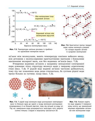 § 7. Водневий зв’язок
39
зв’язок між молекулами, мають температуру кипіння набагато вищу,
ніж речовини з молекулярними кристалічними ґратками і близькими
значеннями молярної маси, але без водневих зв’язків (мал. 7.3).
Утворення водневих зв’язків у напрямку неподіленої електронної
пари зумовлює чітку структуру молекул води у твердому агрегатному
стані (мал. 7.4). У рідкій воді водневі зв’язки частково руйнуються,
тому під час плавлення вода дещо стискається, бо густина рідкої води
трохи більша за густину льоду (мал.  7.5).
Між молекулами існує
водневий зв’язок
Водневий зв’язок між
молекулами відсутній
100
50
20 40 60 80 100 120 140
–50
–100
–150
–200
0
0
Температуракипіння, °С
Відносна молекулярна маса
H2O (Mr = 18, tкип. = 100 °С)
HI (Mr = 128, tкип. = –35,4 °С)
H2S (Mr = 34, tкип. = –60,8 °С)
O2 (Mr = 32, tкип. = –183 °С)
Мал. 7.4. Кристалічні ґратки твердої
води: кожна молекула утворює
по чотири водневі зв’язки
із сусідніми молекулами
Мал. 7.3. Температури кипіння речовин із приблиз-
но однаковою молярною масою
Мал. 7.5. У рідкій воді молекули води розташовані невпорядко-
вано та близько одна до одної; у льоду молекули розташовані
впорядковано й на більшій відстані, тому лід легший за воду  (а).
Під час замерзання вода розширюється, внаслідок чого закрита
скляна пляшка з водою в морозилці тріскається (б)
Мал. 7.6. Комахи ходять
по воді завдяки її поверхне-
вому натягу, що зумовлений
міцними водневими зв’язка-
ми між молекулами води
а б
 