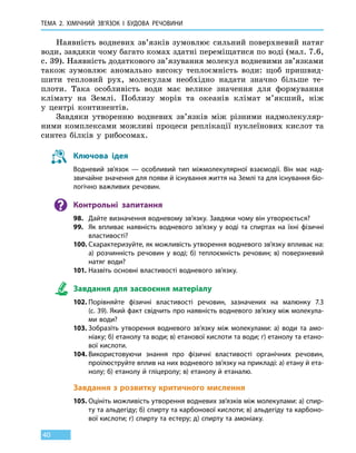 Тема 2. Хімічний зв’язок і
бу
дова
речов
ини
40
Наявність водневих зв’язків зумовлює сильний поверхневий натяг
води, завдяки чому багато комах здатні переміщатися по воді (мал. 7.6,
с. 39). Наявність додаткового зв’язування молекул водневими зв’язками
також зумовлює аномально високу теплоємність води: щоб пришвид­
шити тепловий рух, молекулам необхідно надати значно більше те-
плоти. Така особливість води має велике значення для формування
клімату на Землі. Поблизу морів та океанів клімат м’якший, ніж
у  центрі континентів.
Завдяки утворенню водневих зв’язків між різними надмолекуляр-
ними комплексами можливі процеси реплікації нуклеїнових кислот та
синтез білків у рибосомах.
Ключова ідея
Водневий зв’язок — особливий тип міжмолекулярної взаємодії. Він має над-
звичайне значення для появи й існування життя на Землі та для існування біо­
логічно важливих речовин.
Контрольні запитання
98.	 Дайте визначення водневому зв’язку. Завдяки чому він утворюється?
99.	 Як впливає наявність водневого зв’язку у воді та спиртах на їхні фізичні
властивості?
100.	Схарактеризуйте, як можливість утворення водневого зв’язку впливає на:
а) розчинність речовин у воді; б) теплоємність речовин; в)  поверхневий
натяг води?
101.	Назвіть основні властивості водневого зв’язку.
Завдання для засвоєння матеріалу
102.	Порівняйте фізичні властивості речовин, зазначених на малюнку 7.3
(с. 39). Який факт свідчить про наявність водневого зв’язку між молекула-
ми води?
103.	Зобразіть утворення водневого зв’язку між молекулами: а) води та амо-
ніаку; б) етанолу та води; в) етанової кислоти та води; г) етанолу та етано-
вої кислоти.
104.	Використовуючи знання про фізичні властивості органічних речовин,
проілюструйте вплив на них водневого зв’язку на прикладі: а) етану й ета-
нолу; б) етанолу й гліцеролу; в) етанолу й етаналю.
Завдання з розвитку критичного мислення
105.	Оцініть можливість утворення водневих зв’язків між молекулами: а) спир-
ту та альдегіду; б) спирту та карбонової кислоти; в) альдегіду та карбоно-
вої кислоти; г) спирту та естеру; д) спирту та амоніаку.
 