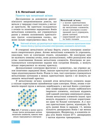 42
§ 8. Металічний зв’язок
Поняття про металічний зв’язок
Дослідження за допомогою рентге-
нівського випромінювання довели, що
метали у твердому стані існують у вигля-
ді кристалів. Ці кристали складаються
з атомів та позитивно заряджених йонів
металічних елементів, які утримуються
разом у  певних положеннях кристаліч-
них ґраток «електронним газом», що
може вільно пересуватися (мал. 8.1).
Хімічний зв’язок, що реалізується через електростатичне притягання пози-
тивних йонів у ґратках вільними електронами, називають металічним.
В утворенні металічного зв’язку беруть участь електрони зовніш-
нього енергетичного рівня. Атоми металічних елементів їх утрачають,
унаслідок чого ці електрони стають «вільними». Ці електрони вже
не належать певному атому, вони делокалізовані, тобто розподілені між
усіма позитивними йонами металічних елементів. Електрони не  роз-
ташовуються електрон­ними парами між сусідніми йонами, а можуть
вільно пересуватися по всьому кристалу.
Делокалізовані електрони фактично є «цементом», що утримує ра-
зом позитивно заряджені йони, інакше кристалічні ґратки розпалися б
через відштовхування йонів. Разом із тим, такі електрони утримуються
металічними катіонами в межах кристалічних ґраток і  не можуть за-
лишити металічний кристал.
У металічному зв’язку кожний атом металічного елемента надає
у спільне користування щонайменше один електрон. Отже, атоми s-еле-
ментів першої групи в металах перебувають у вигляді йонів з електрон­
ною конфігурацією атомів найближчого
інертного елемента, оскільки віддають
свій єдиний електрон зовнішнього рівня.
Атоми металічних елементів інших груп
можуть віддавати у спільне користуван-
ня один чи більше електронів. А у  вуз-
лах кристалічних ґраток, відповідно, бу-
дуть наявні йони із зарядом +1, менша
кількість двозарядних йонів і ще менша
тризарядних. Наприклад, в алюмінію се-
ред усіх йонів тільки 27 % двозарядних
і частки відсотка тризарядних.
Металічний зв’язок:
•

у вузлах кристалічних
ґраток розташовані катіо-
ни металічних елементів;
•

вільні електрони («елек-
тронний газ») утримують
разом катіони;
•

характерний для металів
та їхніх сплавів
Мал. 8.1. У металах у вузлах криста-
лічних ґраток розташовані катіони
металічних елементів, навколо яких
вільно пересуваються електрони
 