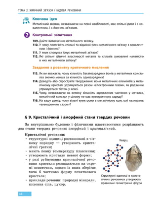 Тема 2. Хімічний зв’язок і
бу
дова
речов
ини
44
Ключова ідея
Металічний зв’язок, незважаючи на певні особливості, має спільні риси і з ко-
валентним, і з йонним зв’язком.
Контрольні запитання
109.	Дайте визначення металічного зв’язку.
110.	У чому полягають спільні та відмінні риси металічного зв’язку з ковалент-
ним і йонним?
111.	 У яких сполуках існує металічний зв’язок?
112.	Які спільні фізичні властивості металів та сплавів зумовлені наявністю
в них металічного зв’язку?
Завдання з розвитку критичного мислення
113.	Як ви вважаєте, чому кількість багатозарядних йонів у металічних криста-
лах значно менша за кількість однозарядних?
114.	Доведіть або спростуйте твердження: йони металічних елементів у мета-
лічному кристалі утримуються разом «електронним газом», як родзинки
утримуються тістом у кексі.
115.	Чому, незважаючи на велику кількість заряджених частинок у металах,
металічний кристал у цілому не має електричного заряду?
116.	На вашу думку, чому вільні електрони в металічному кристалі називають
«електронним газом»?
§ 9. Кристалічний і аморфний стани твердих речовин
За внутрішньою будовою і фізичними властивостями розрізняють
два стани твердих речовин: аморфний і кристалічний.
Кристалічні речовини:
• структурні одиниці розташовані в чіт-
кому порядку — утворюють криста-
лічні ґратки;
• мають певну температуру плавлення;
• утворюють кристали певної форми;
• у разі руйнування кристалічної речо-
вини кристали розпадаються на окре-
мі шматочки, кожен із яких зберігає
хоча  б частково форму початкового
кристала;
• приклади речовин: природні мінерали,
кухонна сіль, цукор.
Кварц
Структурні одиниці в криста-
лічних речовинах утворюють
правильні геометричні фігури
 