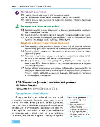 Тема 2. Хімічний зв’язок і
бу
дова
речов
ини
46
Контрольні запитання
117.	 Назвіть спільні властивості всіх твердих речовин.
118.	Які речовини називають кристалічними, а які — аморфними?
119.	Назвіть ознаки кристалічних та аморфних речовин. Наведіть приклади
таких речовин.
Завдання для засвоєння матеріалу
120.	Схарактеризуйте основні відмінності у фізичних властивостях кристаліч-
них та аморфних речовин.
121.	Визначте спільні та відмінні риси в рідин та твердих аморфних речовин.
122.	Чи є аморфними речовинами віск, парафін, сухий лід, поліетилен, скло,
кухонна сіль, тверде мило? Відповідь обґрунтуйте.
Завдання з розвитку критичного мислення
123.	Як ви вважаєте, чому аморфні речовини не мають чіткої температури плав-
лення? Чому кристалічні речовини не розм’якшуються перед плавленням?
124.	Як ви розумієте твердження: «Кристалічним речовинам не можна надати
будь-якої форми»?
125.	Як ви вважаєте, чому за швидкого охолодження розплавленого цукру він
застигає в аморфному стані, а не в кристалічному?
126.	Аморфний стан характерний для бурштину, бітумів, асфальтів, вищих ал-
канів тощо. Які особливості молекул цих речовин зумовлюють їх існуван-
ня в аморфному стані?
127.	Скористайтеся додатковими джерелами інформації та проаналізуйте, як
узгоджується ключова ідея цього параграфа з твердженням: «Для криста-
лічних речовин характерний дальній порядок розташування частинок,
а для аморфних — ближній».
§ 10. Залежність фізичних властивостей речовин
від  їхньої  будови
Пригадайте: типи хімічних зв’язків (за § 5–8).
Речовини металічної будови
У металах існує металічний зв’язок, який
зумовлює загальні фізичні властивості мета-
лів та сплавів. Розміри всіх йонів однакові,
тому катіони в металах упаковані максималь-
но щільно й утворюють найпростіші криста-
лічні ґратки. Металічні структури утворюють
як метали, так і деякі сполуки з металічним
зв’язком, наприклад нітриди Титану та Хрому.
Металічні речовини:
• у вузлах ґраток —
катіони;
• тип зв’язку —
металічний;
• пластичні (ковкі);
• добре проводять
електричний струм
та теплоту
 