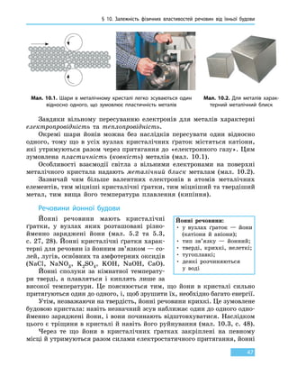 § 10.
З
алежність фізичних властивостей речовин від  їхньої  будови
47
Завдяки вільному пересуванню електронів для металів характерні
електропровідність та теплопровідність.
Окремі шари йонів можна без наслідків пересувати один відносно
одного, тому що в усіх вузлах кристалічних ґраток містяться катіони,
які утримуються разом через притягання до «електронного газу». Цим
зумовлена пластичність (ковкість) металів (мал.  10.1).
Особливості взаємодії світла з вільними електронами на поверхні
металічного кристала надають металічний блиск металам (мал. 10.2).
Зазвичай чим більше валентних електронів в атомів металічних
елементів, тим міцніші кристалічні ґратки, тим міцніший та твердіший
метал, тим вища його температура плавлення (кипіння).
Речовини йонної будови
Йонні речовини мають кристалічні
ґратки, у вузлах яких розташовані різно-
йменно заряджені йони (мал. 5.2 та 5.3,
с. 27, 28). Йонні кристалічні ґратки харак-
терні для речовин із йонним зв’язком — cо-
лей, лугів, основних та амфотерних оксидів
(NaCl, NaNO3, K2SO4, KOH, NaOH, CaO).
Йонні сполуки за кімнатної температу-
ри тверді, а плавляться і  киплять лише за
високої температури. Це пояснюється тим, що йони в  кристалі сильно
притягуються один до одного, і, щоб зрушити їх, необхідно багато енергії.
Утім, незважаючи на твердість, йонні речовини крихкі. Це зумовлене
будовою кристала: навіть незначний зсув наближає один до одного одно-
йменно заряджені йони, і вони починають відштовхуватися. Наслідком
цього є тріщини в кристалі й навіть його руйнування (мал. 10.3, с. 48).
Через те що йони в кристалічних ґратках закріплені на певному
місці й утримуються разом силами електростатичного притягання, йонні
Мал. 10.1. Шари в металічному кристалі легко зсуваються один
відносно одного, що зумовлює пластичність металів
Мал. 10.2. Для металів харак-
терний металічний блиск
Йонні речовини:
• у вузлах ґраток — йони
(катіони й аніони);
• тип зв’язку — йонний;
• тверді, крихкі, нелеткі;
• тугоплавкі;
• деякі розчиняються
у  воді
 