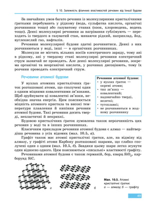 § 10.
З
алежність фізичних властивостей речовин від  їхньої  будови
49
За звичайних умов багато речовин із молекулярними кристалічними
ґратками перебувають у рідкому (вода, сульфатна кислота, органічні
розчинники тощо) або газуватому станах (озон, хлороводень, водень
тощо). Деякі молекулярні речовини за нагрівання сублімують  — пере-
ходять із твердого в газуватий стан, минаючи рідкий, наприклад, йод,
вуглекислий газ, нафталін.
Речовини молекулярної будови здатні розчинятися. Деякі з них
розчиняються у воді, інші — в органічних розчинниках.
Молекули не містять вільних носіїв електричного заряду, тому ані
в рідкому, ані у твердому стані молекулярні речовини електричний
струм зазвичай не проводять. Але деякі молекулярні речовини, зокре-
ма органічні та неорганічні кислоти, у розчинах дисоціюють, тому їх
розчини проводять електричний струм.
Речовини атомної будови
У вузлах атомних кристалічних ґра-
ток розташовані атоми, що сполучені один
з одним міцними ковалентними зв’язками.
Щоб зруйнувати ці ковалентні зв’язки, не-
обхідна значна енергія. Цим пояснюється
міцність атомного кристала та високі тем-
ператури плавлення й кипіння речовин
атомної будови. Такі речовини досить твер-
ді, непластичні й некрихкі.
Будовою кристалічних ґраток зумовлена також нерозчинність цих
речовин у воді та в інших розчинниках.
Класичним прикладом речовини атомної будови є алмаз — найтвер-
діша речовина з усіх відомих (мал. 10.5, а).
Графіт також має атомні кристалічні ґратки, але, на відміну від
алмазу, у графіті атоми Карбону розташовані шарами, що слабко спо-
лучені один з одним (мал. 10.5, б). Завдяки цьому шари легко зсунути
один відносно одного. Цим пояснюються «писальні» властивості графіту.
Речовинами атомної будови є також германій, бор, кварц SiO2, кар-
борунд SiC.
Мал. 10.5. Атомні
кристалічні ґратки:
а — алмазу; б — графітуа б
Речовини атомної будови:
• у вузлах ґраток —
окремі атоми;
• тип зв’язку —
ковалентний;
• надзвичайно тверді,
нелеткі;
• тугоплавкі;
• не розчиняються в жод-
ному розчиннику
 