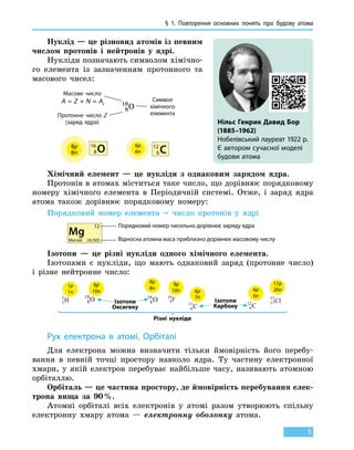 § 1. Повторення основних понять про будову атома
5
Нуклід — це різновид атомів із певним
числом протонів і нейтронів у ядрі.
Нукліди позначають символом хімічно-
го елемента із зазначенням протонного та
масового чисел:
8
16
O
Масове число
Символ
хімічного
елементаПротонне число Z
(заряд ядра)
12
C6
16
O8
6p8p
6n8n
A = Z + N ≈ Ar
Хімічний елемент — це нукліди з однаковим зарядом ядра.
Протонів в атомах міститься таке число, що дорівнює порядковому
номеру хімічного елемента в Періодичній системі. Отже, і заряд ядра
атома також дорівнює порядковому номеру:
Порядковий номер елемента = число протонів у ядрі
12
Mg
Магній 24,305
Порядковий номер чисельно дорівнює заряду ядра
Відносна атомна маса приблизно дорівнює масовому числу
Ізотопи — це різні нукліди одного хімічного елемента.
Ізотопами є нукліди, що мають однаковий заряд (протонне число)
і різне нейтронне число:
Різні нукліди
1p
1n
1
2
H
9p
10n
9
19
F
6p
6n
6
12
C
6p
7n
6
13
C
8p
10n
8
18
O
8p
8n
8
16
O
17p
20n
17
37
ClІзотопи
Оксигену
Ізотопи
Карбону
Нільс Генрик Давид Бор
(1885–1962)
Нобелівський лауреат 1922 р.
Є автором сучасної моделі
будови атома
Рух електрона в атомі. Орбіталі
Для електрона можна визначити тільки ймовірність його перебу-
вання в певній точці простору навколо ядра. Ту частину електронної
хмари, у якій електрон перебуває найбільше часу, називають атомною
орбіталлю.
Орбіталь — це частина простору, де ймовірність перебування елек-
трона вища за 90 %.
Атомні орбіталі всіх електронів у атомі разом утворюють спільну
електронну хмару атома — електронну оболонку атома.
 