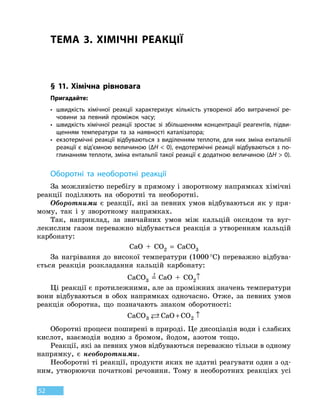 52
ТЕМА 3. ХІМІЧНІ РЕАКЦІЇ
§ 11. Хімічна рівновага
Пригадайте:
•	швидкість хімічної реакції характеризує кількість утвореної або витраченої ре-
човини за певний проміжок часу;
•	швидкість хімічної реакції зростає зі збільшенням концентрації реагентів, підви-
щенням температури та за наявності каталізатора;
•	екзотермічні реакції відбуваються з виділенням теплоти, для них зміна ентальпії
реакції є від’ємною величиною (∆H  0), ендотермічні реакції відбуваються з по-
глинанням теплоти, зміна ентальпії такої реакції є додатною величиною (∆H  0).
Оборотні та необоротні реакції
За можливістю перебігу в прямому і зворотному напрямках хімічні
реакції поділяють на оборотні та необоротні.
Оборотними є реакції, які за певних умов відбуваються як у пря-
мому, так і у зворотному напрямках.
Так, наприклад, за звичайних умов між кальцій оксидом та вуг-
лекислим газом переважно відбувається реакція з утворенням кальцій
карбонату:
CaO  +  CO2
 
=  CaCO3
За нагрівання до високої температури (1000 °С) переважно відбува-
ється реакція розкладання кальцій карбонату:
CaCO3
 
=
t
 
CaO  +  CO2↑
Ці реакції є протилежними, але за проміжних значень температури
вони відбуваються в обох напрямках одночасно. Отже, за певних умов
реакція оборотна, що позначають знаком оборотності:
CaCO CaO CO3 2 + ↑
Оборотні процеси поширені в природі. Це дисоціація води і слабких
кислот, взаємодія водню з бромом, йодом, азотом тощо.
Реакції, які за певних умов відбуваються переважно тільки в одному
напрямку, є необоротними.
Необоротні ті реакції, продукти яких не здатні реагувати один з од-
ним, утворюючи початкові речовини. Тому в необоротних реакціях усі
 