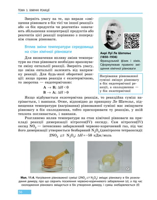 ТЕМА 3. ХІМІЧНІ РЕАКЦІЇ
56
Зверніть увагу на те, що вирази «змі-
щення рівноваги в бік тієї чи іншої реакції»
або «в бік продуктів чи реагентів» означа-
ють збільшення концентрації продуктів або
реагентів цієї реакції порівняно з поперед­
нім станом рівноваги.
Вплив зміни температури середовища
на стан хімічної рівноваги
Для визначення впливу зміни темпера-
тури на стан рівноваги необхідно враховува-
ти зміну ентальпії реакції. Зверніть увагу,
що зміна ентальпії залежить від напрям-
ку реакції. Для будь-якої оборотної реак-
ції: якщо пряма реакція є екзотермічною,
то  зворотна — ендотермічною:
А → В; ∆H  0
В → А; ∆H  0
Якщо відбувається екзотермічна реакція, то реакційна суміш на-
грівається, і навпаки. Отже, відповідно до принципу Ле Шательє, під-
вищення температури (нагрівання) рівноважної суміші має зміщувати
рівновагу в бік охолодження, тобто прискорювати ту реакцію, у якій
теплота поглинається, і навпаки.
Розглянемо вплив температури на стан хімічної рівноваги на  при-
кладі реакції димеризації нітроген(IV) оксиду. Сам нітроген(IV)
оксид  NO2 — інтенсивно забарвлений червоно-коричневий газ, під час
його димеризації утворюється безбарвний N2O4 (динітроген тетраоксид):
2NO2  N2O4; ∆H = –58 кДж/моль
Анрі Луї Ле Шательє
(1850–1936)
Французький фізик і хімік.
Сформулював правило змі-
щення хімічної рівноваги
Нагрівання рівноважної
суміші зміщує рівновагу
в бік ендотермічної ре-
акції, а охолодження  —
у  бік екзотермічної
Мал. 11.4. Нагрівання рівноважної суміші (2NO2   N2O4) зміщує рівновагу в бік розкла-
дання димеру, про що свідчить посилення червоно-коричневого забарвлення (а), а під час
охолодження рівновага зміщується в бік утворення димеру, і суміш знебарвлюється (б)
а б
 