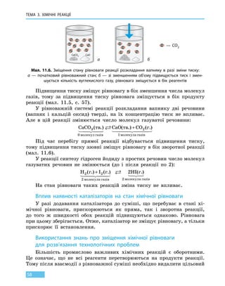 ТЕМА 3. ХІМІЧНІ РЕАКЦІЇ
58
Підвищення тиску зміщує рівновагу в бік зменшення числа молекул
газів, тому за підвищення тиску рівновага зміщується в бік продукту
реакції (мал. 11.5, с. 57).
У рівноважній системі реакції розкладання вапняку дві речовини
(вапняк і кальцій оксид) тверді, на їх концентрацію тиск не впливає.
Але в цій реакції змінюється число молекул газуватої речовини:
CaCO CaO CO3
0
2
1
( .) ( .) ( )тв тв г.
молекул газів молекула
+
ггазів
Під час перебігу прямої реакції відбувається підвищення тиску,
тому підвищення тиску ззовні зміщує рівновагу в бік зворотної реакції
(мал. 11.6).
У реакції синтезу гідроген йодиду з простих речовин число молекул
газуватих речовин не змінюється (до і після реакції по 2):
H I HI2 2
2 2
2( ) ( ) ( )г. г. г.
молекули газів молекули газів
+
На стан рівноваги таких реакцій зміна тиску не впливає.
Вплив наявності каталізаторів на стан хімічної рівноваги
У разі додавання каталізатора до суміші, що перебуває в стані хі-
мічної рівноваги, прискорюються як пряма, так і зворотна реакції,
до  того ж швидкості обох реакцій підвищуються однаково. Рівновага
при цьому зберігається. Отже, каталізатор не зміщує рівновагу, а тільки
прискорює її встановлення.
Використання знань про зміщення хімічної рівноваги
для  розв’язання технологічних проблем
Більшість промислово важливих хімічних реакцій є оборотними.
Це означає, що не всі реагенти перетворюються на продукти реакції.
Тому після взаємодії з рівноважної суміші необхідно видалити цільовий
CaCO3 CaO
— CO2
Мал. 11.6. Зміщення стану рівноваги реакції розкладання вапняку в разі зміни тиску:
а — початковий рівноважний стан; б — зі зменшенням об’єму підвищується тиск і змен-
шується кількість вуглекислого газу, рівновага зміщується в бік реагентів
а б
 