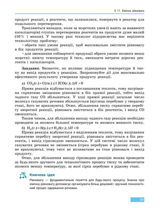 § 11. Хімічна рівновага
59
продукт реакції, а реагенти, що залишилися, повернути в реактор для
подальшого перетворення.
Трапляються випадки, коли за жорстких умов (і навіть за наявності
каталізаторів) ступінь перетворення реагентів на продукти дуже малий
(10 % і менше). У такому разі технолог підприємства має вирішити
технологічну проблему:
•	обрати такі умови реакції, щоб максимально змістити рівновагу
в бік продуктів реакції;
•	для зменшення собівартості продукції обрати умови якомога менш
жорсткі: нижчу температуру й тиск, зменшити витрати дорогих реа-
гентів і каталізаторів.
Завдання. Визначте, як впливає підвищення температури й тис-
ку на вихід продуктів у реакціях. Запропонуйте дії для максимально
ефективного результату утворення продукту реакції.
а) CO C CO2 2 0( ) ( ) ( );г. тв. г.+  ∆H
Пряма реакція відбувається з поглинанням теплоти, тому нагріван-
ня сприятиме зміщенню рівноваги в бік прямої реакції, тобто вихід
чадного газу CO збільшиться. У ході прямої реакції загальне число
молекул газуватих речовин збільшується (вуглець перебуває у твердому
стані, його не враховують). Отже, збільшення тиску сприятиме перебі-
гу зворотної реакції, рівновага зміститься в бік реагентів, і вихід CO
зменшиться.
Таким чином, для збільшення виходу чадного газу реакцію необхідно
проводити за якомога більшої температури та якомога меншого тиску.
б) H S H S2 2 0( ) ( ) ( );г. р. г.+  ∆H
Пряма реакція відбувається з виділенням теплоти, тому нагрівання
сприятиме перебігу зворотної реакції, рівновага зміститься в бік реа-
гентів, і вихід сірководню зменшиться. У цій системі число молекул
газуватих речовин не змінюється (сірка перебуває в рідкому стані, її
не враховують), тому тиск не впливатиме на стан рівноваги і вихід
продукту.
Отже, для збільшення виходу сірководню реакцію можна проводити
за будь-якого зручного для технологічного процесу тиску та забезпечити
якомога меншу температуру, за якої сірка перебуває в рідкому стані.
Ключова ідея
Рівновага — фундаментальне поняття для будь-якого процесу. Знання про
хімічну рівновагу допомагає організувати більш дешевий і зручний технологіч-
ний процес одержання речовин.
 