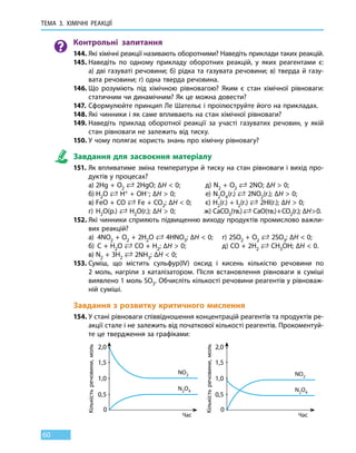 ТЕМА 3. ХІМІЧНІ РЕАКЦІЇ
60
Контрольні запитання
144.	Які хімічні реакції називають оборотними? Наведіть приклади таких реакцій.
145.	Наведіть по одному прикладу оборотних реакцій, у яких реагентами є:
а) дві газуваті речовини; б) рідка та газувата речовини; в) тверда й газу-
вата речовини; г) одна тверда речовина.
146.	Що розуміють під хімічною рівновагою? Яким є стан хімічної рівноваги:
статичним чи динамічним? Як це можна довести?
147.	Сформулюйте принцип Ле Шательє і проілюструйте його на прикладах.
148.	Які чинники і як саме впливають на стан хімічної рівноваги?
149.	Наведіть приклад оборотної реакції за участі газуватих речовин, у якій
стан рівноваги не залежить від тиску.
150.	У чому полягає користь знань про хімічну рівновагу?
Завдання для засвоєння матеріалу
151.	Як впливатиме зміна температури й тиску на стан рівноваги і вихід про-
дуктів у процесах?
	 а)	2Hg + О2
 2HgO; ∆H  0;	 д) N2 + O2
 2NO; ∆H  0;
	 б)	Н2О  Н+ + OH–; ∆H  0;		 е) N2O4(г.)  2NO2(г.); ∆H  0;
	 в)	FeО + CO  Fe + CO2; ∆H  0;	 є) Н2(г.) + I2(г.)  2НI(г.); ∆H  0;
	 г)	Н2О(р.)  Н2O(г.); ∆H  0;	 ж) CaCO3(тв.)  CaO(тв.) + CO2(г.); ∆H  0.
152.	Які чинники сприяють підвищенню виходу продуктів промислово важли-
вих реакцій?
	 а)	 4NO2 + О2 + 2Н2O  4HNO3; ∆H  0;	 г) 2SO2 + O2
 2SO3; ∆H  0;
	 б)	C + H2O  CO + H2; ∆H  0;	 д) CO + 2H2
 CH3OH; ∆H  0.
	 в)	N2 + 3H2
 2NH3; ∆H  0;
153.	Суміш, що містить сульфур(IV) оксид і кисень кількістю речовини по
2  моль, нагріли з каталізатором. Після встановлення рівноваги в суміші
виявлено 1 моль SO3. Обчисліть кількості речовини реагентів у рівноваж-
ній суміші.
Завдання з розвитку критичного мислення
154.	У стані рівноваги співвідношення концентрацій реагентів та продуктів ре-
акції стале і не залежить від початкової кількості реагентів. Прокоментуй-
те це твердження за графіками:
	
0,5 0,5
0 0
1,0 1,0
1,5 1,5
2,0 2,0
Час Час
К
ількістьречовини,моль
К
ількістьречовини,моль
NO2 NO2
N2O4 N2O4
 
