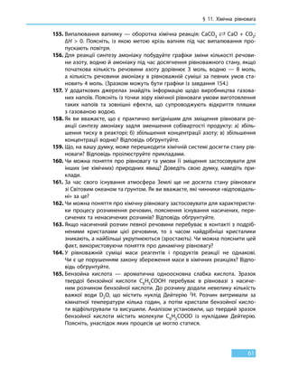§ 11. Хімічна рівновага
61
155.	Випалювання вапняку — оборотна хімічна реакція: CaCO3
 CaO + CO2;
∆H  0. Поясніть, із якою метою крізь вапняк під час випалювання про-
пускають повітря.
156.	Для реакції синтезу амоніаку побудуйте графіки зміни кількості речови-
ни азоту, водню й амоніаку під час досягнення рівноважного стану, якщо
початкова кількість речовини азоту дорівнює 3 моль, водню — 8 моль,
а  кількість речовини амоніаку в рівноважній суміші за певних умов ста-
новить 4 моль. (Зразком можуть бути графіки із завдання 154.)
157.	У додаткових джерелах знайдіть інформацію щодо виробництва газова-
них напоїв. Поясніть із точки зору хімічної рівноваги умови виготовлення
таких напоїв та зовнішні ефекти, що супроводжують відкриття пляшки
з газованою водою.
158.	Як ви вважаєте, що є практично вигіднішим для зміщення рівноваги ре-
акції синтезу амоніаку задля зменшення собівартості продукту: а) збіль-
шення тиску в реакторі; б) збільшення концентрації азоту; в) збільшення
концентрації водню? Відповідь обґрунтуйте.
159.	Що, на вашу думку, може перешкодити хімічній системі досягти стану рів-
новаги? Відповідь проілюструйте прикладами.
160.	Чи можна поняття про рівновагу та умови її зміщення застосовувати для
інших (не хімічних) природних явищ? Доведіть свою думку, наведіть при-
клади.
161.	За час свого існування атмосфера Землі ще не досягла стану рівноваги
зі Світовим океаном та ґрунтом. Як ви вважаєте, які чинники «відповідаль-
ні» за це?
162.	Чи можна поняття про хімічну рівновагу застосовувати для характеристи-
ки процесу розчинення речовин, пояснення існування насичених, пере-
сичених та ненасичених розчинів? Відповідь обґрунтуйте.
163.	Якщо насичений розчин певної речовини перебуває в контакті з подріб-
неними кристалами цієї речовини, то з часом найдрібніші кристалики
зникають, а найбільші укрупнюються (зростають). Чи можна пояснити цей
факт, використовуючи поняття про динамічну рівновагу?
164.	У рівноважній суміші маси реагентів і продуктів реакції не однакові.
Чи є це порушенням закону збереження маси в хімічних реакціях? Відпо-
відь обґрунтуйте.
165.	Бензойна кислота — ароматична одноосновна слабка кислота. Зразок
твердої бензойної кислоти С6Н5СООН перебуває в рівновазі з насиче-
ним розчином бензойної кислоти. До розчину додали невелику кількість
важкої води D2O, що містить нуклід Дейтерію 2Н. Розчин витримали за
кімнатної температури кілька годин, а потім кристали бензойної кисло-
ти відфільтрували та висушили. Аналізом установили, що твердий зразок
бензойної кислоти містить молекули С6Н5СООD із нуклідами Дейтерію.
Поясніть, унаслідок яких процесів це могло статися.
 