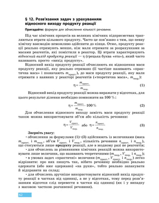 62
§ 12. Розв’язання задач з урахуванням
відносного виходу продукту реакції
Пригадайте: формули для обчислення кількості речовини.
Під час хімічних процесів на великих хімічних підприємствах трап­
ляються втрати цільового продукту. Часто це пов’язано з тим, що певну
хімічну взаємодію неможливо здійснити до кінця. Отже, продукту реак-
ції реально отримують менше, ніж мали отримати за розрахунками за
масами реагентів, які помістили в реактор. Ці втрати характеризують
відносний вихід продукту реакції — η (грецька буква «ета»), який часто
називають просто «вихід продукту».
Відносний вихід продукту реакції обчислюють як відношення маси
продукту реакції, яку реально отримано (її частіше називають «прак-
тична маса» і позначають mпракт.), до маси продукту реакції, яку мали
отримати з  наявних у реакторі реагентів («теоретична маса», mтеор.):
η=
m
m
практ
теор
.
.
(1)
Відносний вихід продукту реакції можна виражати у відсотках, для
цього результат ділення необхідно помножити на 100 %:
η= ⋅
m
m
практ
теор
.
.
%100 (2)
Для обчислення відносного виходу замість маси продукту реакції
також можна використовувати об’єм або кількість речовини:
η=
V
V
практ
теор
.
.
або η=
n
n
практ
теор
.
.
(3)
Зверніть увагу:
•	обчислення за формулами (1)–(3) здійснюють із величинами (маса
mпракт. і mтеор., об’єм Vпракт. і Vтеор., кількість речовини nпракт. і nтеор.),
що стосуються лише продукту реакції, але в жодному разі не реагентів;
•	для обчислень за рівняннями хімічних реакцій можна використо-
вувати лише величини, що називають теоретичними (mтеор., Vтеор. і nтеор.);
•	в умовах задач «практичні» величини (mпракт., Vпракт. і nтеор.) легко
відрізнити: про них пишуть так, нібито речовину необхідно реально
одержати (або вже одержано) «на руки», тобто реально запакувати
й  відправити на склад;
•	для обчислень зручніше використовувати відносний вихід продук-
ту реакції в частках від одиниці, а не у відсотках, тому перед розв’я-
занням відсотки слід перевести в частки від одиниці (як і у випадку
з  масовою часткою розчиненої речовини).
 