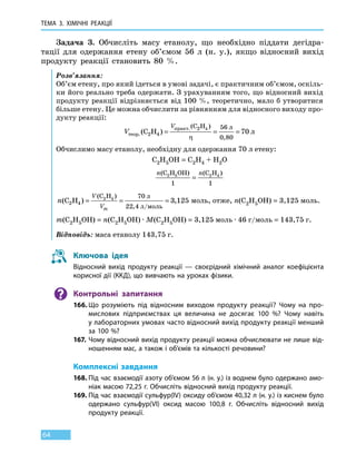 ТЕМА 3. ХІМІЧНІ РЕАКЦІЇ
64
Задача 3. Обчисліть масу етанолу, що необхідно піддати дегідра-
тації для одержання етену об’ємом 56 л (н. у.), якщо відносний вихід
продукту реакції становить 80  %.
Розв’язання:
Об’єм етену, про який ідеться в умові задачі, є практичним об’ємом, оскіль-
ки його реально треба одержати. З урахуванням того, що відносний вихід
продукту реакції відрізняється від 100 %, теоретично, мало б утворитися
більше етену. Це можна обчислити за рівнянням для відносного виходу про-
дукту реакції:
V
V
теор
практ л
л.
.
( )
( )
,
C H
C H
2 4
2 4 56
0 80
70= = =
η
Обчислимо масу етанолу, необхідну для одержання 70 л етену:
C2H5OH = C2H4 + H2O
n n(C H OH) (C H )2 5 2 4
1 1
=
n
V
Vm
(C2
(C
/
2
H
H
4
4 70
22 4
3 125) ,
)
,
= = =
л
л моль
моль, отже, n(C2H5OH) = 3,125 моль.
m(C2H5OH) = n(C2H5OH) · M(C2H5OH) = 3,125 моль ∙ 46 г/моль = 143,75 г.
Відповідь: маса етанолу 143,75 г.
Ключова ідея
Відносний вихід продукту реакції — своєрідний хімічний аналог коефіцієнта
корисної дії (ККД), що вивчають на уроках фізики.
Контрольні запитання
166.	Що розуміють під відносним виходом продукту реакції? Чому на про-
мислових підприємствах ця величина не досягає 100  %? Чому навіть
у лабораторних умовах часто відносний вихід продукту реакції менший
за 100 %?
167.	Чому відносний вихід продукту реакції можна обчислювати не лише від-
ношенням мас, а також і об’ємів та кількості речовини?
Комплексні завдання
168.	Під час взаємодії азоту об’ємом 56 л (н. у.) із воднем було одержано амо-
ніак масою 72,25 г. Обчисліть відносний вихід продукту реакції.
169.	Під час взаємодії сульфур(IV) оксиду об’ємом 40,32 л (н. у.) із киснем було
одержано сульфур(VI) оксид масою 100,8  г. Обчисліть відносний вихід
продукту реакції.
 