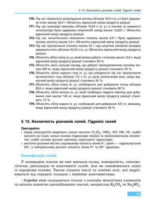 § 13.
К
ислотність розчинів солей. Гідроліз солей
65
170.	Під час термічного розкладання метану об’ємом 78,4 л (н. у.) було одержа-
но етин масою 36,4 г. Обчисліть відносний вихід продукту реакції.
171.	Під час взаємодії амоніаку об’ємом 10,64  л (н. у.) із киснем за наявності
каталізатора було одержано нітроген(II) оксид масою 12,825  г. Обчисліть
відносний вихід продукту реакції.
172.	Під час каталітичного окиснення етанолу масою 6,9 г було одержано
оцтову кислоту масою 5,4 г. Обчисліть відносний вихід продукту реакції.
173.	Під час пропускання етанолу масою 92 г над нагрітим алюміній оксидом
одержали етен об’ємом 42,56 л (н. у.). Обчисліть відносний вихід продукту
реакції.
174.	 Обчисліть об’єм етену (н. у.), який можна добути з етанолу масою 13,8 г, якщо
відносний вихід продукту реакції становить 80 %.
175.	Обчисліть масу кальцій оксиду, що добули прожарюванням вапняку ма-
сою 400 кг, якщо відносний вихід продукту реакції становить 92 %.
176.	Обчисліть об’єм чадного газу (н. у.), що утвориться під час пропускання
вуглекислого газу об’ємом 112  л (н. у.) крізь розпечений кокс, якщо від-
носний вихід продукту реакції становить 85 %.
177.	Обчисліть об’єм етану (н. у.), необхідного для добування етену об’ємом
89,6 л, якщо відносний вихід продукту реакції становить 80 %.
178.	Обчисліть об’єм метану (н. у.), який необхідно піддати піролізу для добу-
вання сажі масою 126  кг, якщо відносний вихід продукту реакції стано-
вить 75 %.
179.	Обчисліть об’єм водню (н. у.), необхідний для добування 425 кг амоніаку,
якщо відносний вихід продукту реакції становить 40 %.
§ 13. Кислотність розчинів солей. Гідроліз солей
Пригадайте:
•	серед електролітів виділяють сильні кислоти (H2SO4, HNO3, HCl, HBr, HI), слабкі
кислоти (усі інші), сильні основи (гідроксиди лужних та лужноземельних елемен-
тів), слабкі основи (розчин амоніаку, нерозчинні гідроксиди);
•	кислотні розчини містять надлишкову кількість йонів H+, лужні — гідроксид-іонів
OH–, у нейтральному розчині кількість йонів H+ та OH– однакова.
Класифікація солей
У попередніх класах ви вже вивчали склад, поширеність, електро-
літичну дисоціацію та властивості солей. Але ви ознайомилися лише
із середніми солями. Також існують кислі та оснóвні солі, які відріз-
няються від середніх складом і певними властивостями.
•	Середні солі складаються тільки з катіонів металічних елементів
та аніонів повністю дисоційованих кислот, наприклад K2CO3 та Na2SO4.
 