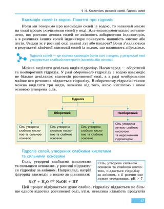 § 13.
К
ислотність розчинів солей. Гідроліз солей
67
Взаємодія солей із водою. Поняття про гідроліз
Коли ми говоримо про взаємодію солей із водою, то зазвичай маємо
на увазі процес розчинення солей у воді. Але експериментально встанов-
лено, що розчини деяких солей не змінюють забарвлення індикаторів,
а в розчинах інших солей індикатори показують наявність кислот або
лугів. Звідки ж у розчині солі наявні луг або кислота? Вони з’являються
в результаті хімічної взаємодії солей із водою, що називають гідролізом.
Гідроліз солей — це хімічна взаємодія йонів солі з водою, у результаті якої
утворюється слабкий електроліт (кислота або основа).
Можна виділити декілька видів гідролізу. Насамперед — оборотний
та необоротний гідроліз. У разі оборотного гідролізу з водою взаємодіє
не більше декількох відсотків розчиненої солі, а в разі необоротного
майже вся речовина піддається гідролізу. В оборотному гідролізі також
можна виділити три види, залежно від того, якою кислотою і якою
основою утворена сіль.
Гідроліз
Сіль утворена
слабкою кисло-
тою та сильною
основою
Сіль утворена
сильною кисло-
тою та слабкою
основою
Оборотний
Сіль утворена
слабкою кисло-
тою та слабкою
основою
Сіль утворена
леткою слабкою
кислотою
та  нерозчинним
гідроксидом
Необоротний
Гідроліз солей, утворених слабкими кислотами
та сильними основами
Солі, утворені слабкими кислотами
та сильними основами, у розчині піддають-
ся гідролізу за аніоном. Наприклад, натрій
флуорид взаємодіє з водою за рівнянням:
NaF  +  H2O  NaOH  +  HF
Цей процес відбувається дуже слабко, гідролізу піддається не біль-
ше одного відсотка розчиненої солі, утім, невелика кількість продуктів
Сіль, утворена сильною
основою та слабкою кисло-
тою, піддається гідролізу
за аніоном, а її розчин має
лужне середовище, pH    7
 