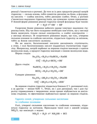 ТЕМА 3. ХІМІЧНІ РЕАКЦІЇ
68
реакції з’являється в розчині. До того ж із двох продуктів реакції натрій
гідроксид — сильна основа, тобто повністю дисоціює на йони, а флуорид-
на кислота  — слабка кислота, тобто дисоціює слабко. Отже, у розчині
з’являється надлишок гідроксид-іонів, що зумовлює лужне середовище.
У йонній формі рівняння реакції гідролізу натрій флуориду буде таким:
F– + H2O  OH–  +  HF
Скорочене йонне рівняння набагато краще ілюструє надлишок гід-
роксид-іонів. Під час його складання необхідно пам’ятати, що у вигляді
йонів записують тільки сильні електроліти, а слабкі електроліти —
у  вигляді молекул. Зі скороченого рівняння видно, що сіль, утворена
сильною основою та слабкою кислотою, піддається гідролізу за аніоном,
тобто за йоном кислотного залишку.
Як ви знаєте, багатоосновні кислоти дисоціюють ступінчасто,
а  отже, і солі багатоосновних кислот піддаються ступінчастому гідро-
лізу. Наприклад, натрій карбонат за першою стадією взаємодіє з однією
молекулою води, а продукт гідролізу взаємодіє з іншою молекулою води.
Перша стадія:
Na CO H O NaHCO NaOH2 3 2 3+ +
CO H O HCO OH3
2
2 3
− − −
+ +
Друга стадія:
NaHCO H O H CO NaOH3 2 2 3+ +
HCO H O H CO OH3 2 2 3
− −
+ +
Сумарне рівняння:
Na CO H O H CO NaOH2 3 2 2 32 2+ +
CO H O H CO OH3
2
2 2 32 2− −
+ +
За першою стадією гідролізу піддається близько 2 % розчиненої солі,
а за другою — менше 0,01  %. Отже, як і для дисоціації, так і  для гід-
ролізу справедливим є твердження: якщо процес відбувається за декіль-
кома стадіями, то ефективніше відбувається процес за першою стадією.
Гідроліз солей, утворених сильними кислотами
та слабкими основами
Солі, утворені сильними кислотами та слабкими основами, підда-
ються гідролізу за катіоном. Прикладом такої солі є амоній хлорид
NH4Cl, що взаємодіє з водою:
NH4Cl  +  H2O  NH4OH  +  HCl
 