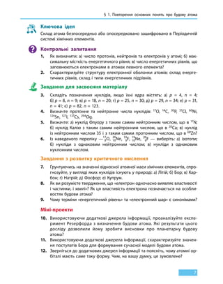 § 1. Повторення основних понять про будову атома
7
Ключова ідея
Склад атома безпосередньо або опосередковано зашифровано в Періодичній
системі хімічних елементів.
Контрольні запитання
1.	 Як визначити: а) число протонів, нейтронів та електронів у атомі; б) мак-
симальну місткість енергетичного рівня; в) число енергетичних рівнів, що
заповнюються електронами в атомах певного елемента?
2.	 Схарактеризуйте структуру електронної оболонки атомів: склад енерге-
тичних рівнів, склад і типи енергетичних підрівнів.
Завдання для засвоєння матеріалу
3.	 Складіть позначення нуклідів, якщо їхні ядра містять: а) р  =  4, n  =  4;
б) р = 8, n = 9; в) р = 18, n = 20; г) р = 25, n = 30; д) р = 29, n = 34; е) р = 31,
n = 41; є) р = 82, n = 123.
4.	 Визначте протонне та нейтронне числа нуклідів: 17O, 14C, 30Р, 37Cl, 60Ni,
124Sn, 127I, 137Cs, 294Og.
5.	 Визначте: а) нуклід Флуору з таким самим нейтронним числом, що в 17N;
б) нуклід Калію з таким самим нейтронним числом, що в  20Ca; в) нуклід
із нейтронним числом 35 і з таким самим протонним числом, що в 68Zn?
6.	 Із наведеного переліку — 8
17
O, 10
20
Ne, 9
19
F, 10
19
Ne, 9
20
F — виберіть: а) ізотопи;
б)  нукліди з однаковим нейтронним числом; в) нукліди з однаковим
нуклонним числом.
Завдання з розвитку критичного мислення
7.	 Ґрунтуючись на значенні відносної атомної маси хімічних елементів, спро-
гнозуйте, у вигляді яких нуклідів існують у природі: а) Літій; б) Бор; в) Кар-
бон; г) Натрій; д) Фосфор; е) Купрум.
8.	 Як ви розумієте твердження, що «електрон одночасно виявляє властивості
і частинки, і хвилі»? Як ця властивість електрона позначається на особли-
востях будови атома?
9.	 Чому терміни «енергетичний рівень» та «електронний шар» є синонімами?
Міні-проекти
10.	 Використовуючи додаткові джерела інформації, проаналізуйте експе-
римент Резерфорда з визначення будови атома. Які результати цього
досліду дозволили йому зробити висновки про планетарну будову
атома?
11.	 Використовуючи додаткові джерела інформації, схарактеризуйте значен-
ня постулатів Бора для формування сучасної моделі будови атома.
12.	 Зверніться до додаткових джерел інформації та поясніть, чому атомні ор-
біталі мають саме таку форму. Чим, на вашу думку, це зумовлене?
 