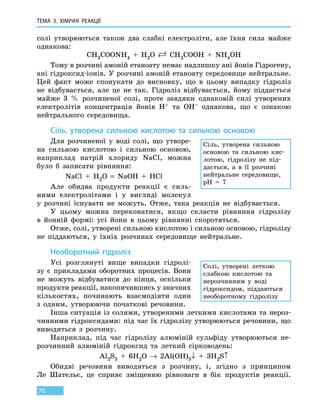 ТЕМА 3. ХІМІЧНІ РЕАКЦІЇ
70
солі утворюються також два слабкі електроліти, але їхня сила майже
однакова:
CH3COONH4 + H2O  CH3COOH  +  NH4OH
Тому в розчині амоній етаноату немає надлишку ані йонів Гідрогену,
ані гідроксид-іонів. У розчині амоній етаноату середовище нейтральне.
Цей факт може спонукати до висновку, що в цьому випадку гідроліз
не відбувається, але це не так. Гідроліз відбувається, йому піддається
майже 3  % розчиненої солі, проте завдяки однаковій силі утворених
електролітів концентрація йонів H+ та OH– однакова, що є ознакою
нейтрального середовища.
Сіль, утворена сильною кислотою та сильною основою
Для розчиненої у воді солі, що утворе-
на сильною кислотою і сильною основою,
наприклад натрій хлориду NaCl, можна
було  б записати рівняння:
NaCl  +  H2O  =  NaOH  +  HCl
Але обидва продукти реакції є силь-
ними електролітами і у вигляді молекул
у  розчині існувати не можуть. Отже, така реакція не відбувається.
У цьому можна переконатися, якщо скласти рівняння гідролізу
в  йонній формі: усі йони в цьому рівнянні скоротяться.
Отже, солі, утворені сильною кислотою і сильною основою, гідролізу
не піддаються, у їхніх розчинах середовище нейтральне.
Необоротний гідроліз
Усі розглянуті вище випадки гідролі-
зу є прикладами оборотних процесів. Вони
не  можуть відбуватися до кінця, оскільки
продукти реакції, накопичившись у значних
кількостях, починають взаємодіяти один
з  одним, утворюючи початкові речовини.
Інша ситуація із солями, утвореними леткими кислотами та нероз-
чинними гідроксидами: під час їх гідролізу утворюються речовини, що
виводяться з розчину.
Наприклад, під час гідролізу алюміній сульфіду утворюються не-
розчинний алюміній гідроксид та леткий сірководень:
Al2S3  +  6H2O → 2Al(OH)3↓  +  3H2S↑
Обидві речовини виводяться з розчину, і, згідно з принципом
Ле  Шательє, це сприяє зміщенню рівноваги в бік продуктів реакції.
Сіль, утворена сильною
основою та сильною кис-
лотою, гідролізу не  під-
дається, а в її розчині
нейтральне середовище,
pH  =  7
Солі, утворені леткою
слабкою кислотою та
нерозчинним у воді
гідроксидом, піддаються
необоротному гідролізу
 