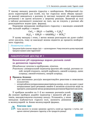 § 13.
К
ислотність розчинів солей. Гідроліз солей
71
У  такому випадку реакція гідролізу є необоротною. Необоротний гід-
роліз характерний для солей, під час гідролізу яких обидва продук-
ти реакції виводяться з розчину (у вигляді газуватої або нерозчинної
речовини) і не здатні вступати у зворотну реакцію. Зазвичай ці солі
в  таблиці розчинності позначені як такі, що не існують у розчині або
розкладаються водою (див. форзац).
Окремими випадками необоротного гідролізу є взаємодія алюміній
або кальцій карбіду з водою:
CaC2  +  2H2O → Ca(OH)2 + C2H2↑
Al4C3  +  12H2O → 4Al(OH)3↓  +  3CH4↑
У цьому випадку і етин, і метан можна розглядати як дуже слабкі
леткі кислоти, тому ці взаємодії можна віднести до процесів необорот-
ного гідролізу.
Лінгвістична задача
Грецькою hydro означає «вода», lysis — «розкладання». Чому описані в цьому параграфі
процеси названі саме гідролізом?
ЛАБОРАТОРНИЙ ДОСЛІД № 1
Визначення pH середовища водних розчинів солей
за допомогою індикаторів
Обладнання: штатив із пробірками, піпетки.
Реактиви: універсальний індикатор (розчин або папір), розчини со-
лей: натрій етаноату, натрій карбонату, амоній хлориду, цинк
хлориду, амоній етаноату, натрій хлориду.
Правила безпеки:
•	для виконання дослідів використовуйте реактиви в невеликих
кількостях;
•	остерігайтеся потрапляння реактивів на шкіру, в очі, на одяг; у разі
потрапляння їдкої речовини змийте її великою кількістю води та
протріть ушкоджене місце розведеним розчином боратної кислоти.
У пробірки налийте по 1–2 мл наявних розчинів солей.
До кожної пробірки додайте індикатор і визначте pH роз-
чинів, використовуючи еталонну шкалу. Установіть, у яких
випадках відбувається гідроліз солі, запишіть рівняння
в  молекулярній та йонно-молекулярній формах.
Ключова ідея
Сила кислоти та основи зумовлює здатність солей до гідролізу і ступінь змі-
щення хімічної рівноваги гідролізу в бік продуктів реакції.
 