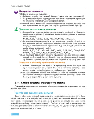 ТЕМА 3. ХІМІЧНІ РЕАКЦІЇ
72
Контрольні запитання
180.	Дайте визначення гідролізу.
181.	Які види гідролізу розрізняють? На чому ґрунтується така класифікація?
182.	Схарактеризуйте різні види гідролізу. Поясніть на конкретних прикладах,
як визначити кислотність розчинів різних солей.
183.	Амоній ацетат утворений слабкими кислотою та основою, але його роз-
чин нейтральний. Чи відбувається гідроліз у розчині амоній ацетату?
Завдання для засвоєння матеріалу
184.	Із переліку речовин випишіть окремо формули солей, які: а) піддаються
оборотному гідролізу; б) піддаються необоротному гідролізу; в) не підда-
ються гідролізу.
	 Na2SO4, K2SO3, Fe2(SO3)3, CuSO4, KBr, AlCl3, NaNO2, MnBr2, Al2S3.
185.	Із переліку речовин випишіть ті, що піддаються гідролізу. Складіть для
них рівняння реакцій гідролізу та визначте кислотність їхніх розчинів.
Якщо для солі характерний ступінчастий гідроліз, складіть рівняння гід-
ролізу тільки за першою стадією.
	 Na2SO4, K2SO3, CuSO4, KBr, AlCl3, NaNO2, MnBr2, K3PO4, BaCl2, Cr(NO3)3, RbCl,
Na2SiO3, KNO3, MgCl2, CH3COONa, FeCl2, NaHCO3, K2HPO4.
186.	За таблицею розчинності визначте принаймні три солі, для яких харак-
терний необоротний гідроліз. Складіть для них рівняння реакцій гідролі-
зу. Визначте причини, що зумовлюють необоротність гідролізу цих солей.
Завдання з розвитку критичного мислення
187.	Амоній силікат піддається необоротному гідролізу, але не відповідає опи-
су солей, наведеному в параграфі. Чим амоній силікат не відповідає наве-
деному опису і чому він піддається необоротному гідролізу?
188.	Складіть рівняння реакцій, що відбуваються під час зливання розчинів:
а) ферум(III) хлориду і натрій силікату; б) ферум(III) сульфату і натрій кар-
бонату; в) ферум(III) хлориду і калій сульфіту.
§ 14. Хімічні джерела електричного струму
Пригадайте: окиснення — це процес віддавання електрона, відновлення — при-
ймання електрона.
Поняття про гальванічний елемент
Багато хімічних реакцій супроводжуються виділенням енергії. У біль-
шості випадків ця енергія виділяється у вигляді теплоти (іноді світла),
яку потім перетворюють за допомогою різних приладів на  інші види
енергії (механічну, електричну тощо). Оскільки сьогодні з’являється все
більше різноманітних електричних приладів, то  дуже актуальними є
джерела електричного струму.
 