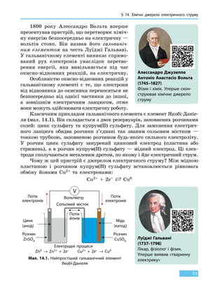 § 14. Хімічні джерела електричного струму
73
1800 року Алессандро Вольта вперше
презентував пристрій, що перетворює хіміч-
ну енергію безпосередньо на електричну —
вольтів стовп. Він назвав його гальваніч-
ним елементом на честь Луїджі Гальвані.
У гальванічному елементі виникає спрямо-
ваний рух електронів унаслідок перетво-
рення енергії, яка вивільняється під час
окисно-відновних реакцій, на електричну.
Особливістю окисно-відновних реакцій у
гальванічному елементі є те, що електрони
від відновника до окисника переносяться не
безпосередньо від однієї частинки до іншої,
а зовнішнім електричним ланцюгом, отже
вони можуть здійснювати електричну роботу.
Класичним прикладом гальванічного елемента є елемент Якобі-Даніе-
ля (мал. 14.1). Він складається з двох резервуарів, заповнених розчинами
солей: цинк сульфату та купрум(ІІ) сульфату. Для замкнення електрич-
ного ланцюга обидва розчини з’єднані так званим сольовим містком —
тонкою трубкою, заповненою розчином будь-якого сильного електроліту.
У  розчин цинк сульфату занурений цинковий електрод (пластина або
стрижень), а в розчин купрум(ІІ) сульфату — мідний електрод. Ці  елек-
троди сполучаються металевим дротом, по якому і йде електричний струм.
Чому ж цей пристрій є джерелом електричного струму? Між мідною
пластиною і розчином купрум(ІІ) сульфату встановлюється рівновага
обміну йонами Cu2+ та електронами:
Cu2+ + 2e–  Cu0
Алессандро Джузеппе
Антоніо Анастасіо Вольта
(1745–1827)
Фізик і хімік. Уперше скон-
струював хімічне джерело
струму
Луїджі Гальвані
(1737–1798)
Лікар, фізіолог і фізик.
Уперше виявив «тваринну
електрику»Мал. 14.1. Найпростіший гальванічний елемент
Якобі-Даніеля
Потік
електронів
Потік
електронів
Вольтметр
Сольовий місток
Розчин
ZnSO4
Розчин
CuSO4
Потік
йонів
Цинк
(анод)
Мідь
(катод)
Електродні процеси
Zn0 → Zn2+  +  2e– Cu2+  +  2e– → Cu0
 