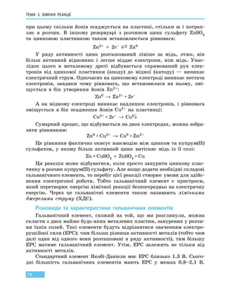 ТЕМА 3. ХІМІЧНІ РЕАКЦІЇ
74
при цьому скільки йонів осаджується на пластині, стільки ж і потрап­
ляє в розчин. В іншому резервуарі з розчином цинк сульфату ZnSO4
та  цинковою пластинкою також встановлюється рівновага:
Zn2+ + 2e–  Zn0
У ряду активності цинк розташований лівіше за мідь, отже, він
більш активний відновник і легше віддає електрони, ніж мідь. Унас-
лідок цього в металевому дроті відбувається спрямований рух елек-
тронів від цинкової пластинки (аноду) до мідної (катоду) — виникає
електричний струм. Одночасно на цинковому електроді виникає нестача
електронів, завдяки чому рівновага, що встановилася на ньому, змі-
щується в бік утворення йонів Zn2+:
Zn0 → Zn2+ + 2e–
А на мідному електроді виникає надлишок електронів, і рівновага
зміщується в бік осадження йонів Cu2+ на пластинці:
Cu2+ + 2e– → Cu0↓
Сумарний процес, що відбувається на двох електродах, можна зобра-
зити рівнянням:
Zn0 + Cu2+ → Cu0 + Zn2+
Це рівняння фактично описує взаємодію між цинком та купрум(ІІ)
сульфатом, у якому більш активний цинк витісняє мідь із її солі:
Zn + CuSO4 = ZnSO4 + Cu
Ця реакція може відбуватися, коли просто занурити цинкову плас-
тинку в розчин купрум(ІІ) сульфату. Але якщо додати необхідні складові
гальванічного елемента, то перебіг цієї реакції створює умови для здійс-
нення електричної роботи. Тобто гальванічний елемент є пристроєм,
який перетворює енергію хімічної реакції безпосередньо на електричну
енергію. Через це гальванічні елементи також називають хімічними
джерелами струму (ХДС).
Різновиди та характеристики гальванічних елементів
Гальванічний елемент, схожий на той, що ми розглянули, можна
скласти з двох майже будь-яких металевих пластин, занурених у розчи-
ни їхніх солей. Такі елементи будуть відрізнятися значенням електро-
рушійної сили (ЕРС): чим більша різниця активності металів (тобто чим
далі один від одного вони розташовані в ряду активності), тим більшу
ЕРС матиме гальванічний елемент. Утім, ЕРС залежить не тільки від
активності металів.
Стандартний елемент Якобі-Даніеля має ЕРС близько 1,3 В. Сього­
дні більшість гальванічних елементів мають ЕРС у межах 0,8–2,1 В.
 