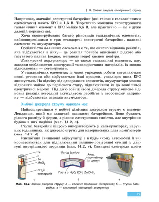 § 14. Хімічні джерела електричного струму
75
Наприклад, звичайні електричні батарейки (які також є гальванічними
елементами) мають ЕРС  =  1,5 В. Теоретично можливо сконструювати
гальванічний елемент з ЕРС майже 6,5 В, але практично  — це в дуже
далекій перспективі.
Хоча сконструйовано багато різновидів гальванічних елементів,
найпоширенішими є три: стандартні електричні батарейки, паливні
елементи та акумулятори.
Особливістю паливних елементів є те, що окисно-відновна реакція,
яка відбувається в них,— це реакція повного окиснення рідкого або
газуватого палива (водню, метанолу тощо) киснем повітря.
Електричні акумулятори — це також гальванічні елементи, але,
завдяки особливостям конструкції та використаних матеріалів, їх можна
відновлювати — регенерувати.
У гальванічних елементах із часом упродовж роботи витрачаються
певні речовини або відбуваються інші процеси, унаслідок яких ЕРС
знижується. На відміну від одноразових елементів, акумулятори можна
відновити майже до первісного стану, підключивши їх до зовнішньої
електричної мережі. Під дією зовнішнього джерела струму окисно-від-
новна реакція всередині акумулятора перебігає у зворотному напрям-
ку  — відбувається зарядка акумулятора.
Хімічні джерела струму навколо нас
Найпоширенішим у побуті хімічним джерелом струму є елемент
Лекланше, який ми зазвичай називаємо батарейкою. Вони бувають
різного розміру й форми, з різною електричною ємністю, але внутрішня
будова в них подібна (мал. 14.2, а).
Ртутні батарейки широко використовують у калькуляторах, наруч-
них годинниках, як джерело струму для материнських плат комп’ютерів
(мал. 14.2, б).
Кислотний свинцевий акумулятор є  в  будь-якому автомобілі й ви-
користовується для підпалювання паливно-повітряної суміші у дви-
гуні внутрішнього згоряння (мал.  14.2, в). Свинцеві електроди цього
Катод (залізо)
Анод
(контейнер
із цинку)
Паста з HgO, KOH, Zn(OH)2
Мал. 14.2. Хімічні джерела струму: а — елемент Лекланше (батарейка); б — ртутна бата-
рейка; в — кислотний свинцевий акумулятор
Fe
C
Zn
MnO2
NH4Cl
електроліт
а б в
 