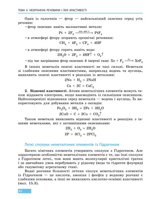 ТЕМА 4. НЕОРГАНІЧНІ РЕЧОВИНИ
І
ЇХНІ ВЛАСТИВОСТІ
82
Один із галогенів — фтор — найсильніший окисник серед усіх
речовин:
•	фтор окиснює навіть малоактивні метали:
Pt  +  2F2
350 400− °
 →C
PtF4
•	в атмосфері фтору згоряють органічні речовини:
CH4  +  4F2  =  CF4  +  4HF
•	в атмосфері фтору горить навіть вода:
2H2O  +  2F2  =  4HF↑ + O2↑
•	під час нагрівання фтор окиснює й інертні гази: Xe + F2
hν
 → XeF2
В інших неметалів окисні властивості не такі сильні. Неметали
зі слабкими окисними властивостями, наприклад водень та вуглець,
виявляють окисні властивості в реакціях із металами:
2Na  +  H2  =  2NaH
Ca  +  2C  =  CaC2
2.	 Відновні властивості. Атоми неметалічних елементів можуть та-
кож віддавати електрони, якщо взаємодіють із сильнішим окисником.
Найпоширеніші відновники серед неметалів — водень і вуглець. Їх ви-
користовують для добування металів з оксидів:
Fe2O3  +  3H2  =  2Fe  +  3H2O
2CuO  +  C  =  2Cu  +  CO2↑
Також неметали виявляють відновні властивості в реакціях з ін-
шими неметалами, які є активнішими окисниками:
2H2 + O2  =  2H2O
2P  +  3Cl2  =  2PCl3
Леткі сполуки неметалічних елементів із Гідрогеном
Багато хімічних елементів утворюють сполуки з Гідрогеном. Але
характерною особливістю неметалічних елементів є те, що їхні сполуки 
з Гідрогеном леткі, тож вони мають молекулярні кристалічні ґратки
і  за звичайних умов перебувають у рідкому (вода та гідроген флуорид)
або газуватому агрегатному стані.
Водні розчини більшості летких сполук неметалічних елементів
із  Гідрогеном  — це кислоти, амоніак і фосфін у водному розчині є
слабкими основами, а інші не виявляють кислотно-оснóвні властивості
(мал. 15.3).
 