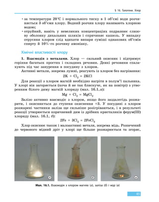 § 16. Галогени. Хлор
85
•	за температури 20 °С і нормального тиску в 1 об’ємі води розчи-
няється 3 об’єми хлору. Водний розчин хлору називають хлорною
водою;
•	отруйний, навіть у невеликих концентраціях подразнює слизо-
ву оболонку дихальних шляхів і спричиняє кашель. У випадку
отруєння хлором слід вдихати випари суміші однакових об’ємів
спирту й 10%-го розчину амоніаку.
Хімічні властивості хлору
1.	 Взаємодія з металами. Хлор — сильний окисник і підтримує
горіння багатьох простих і складних речовин. Деякі речовини спала-
хують під час занурення в посудину з хлором.
Активні метали, зокрема лужні, реагують із хлором без нагрівання:
2K  +  Cl2  =  2KCl
Для реакції з хлором магній необхідно нагріти в полум’ї пальника.
У хлорі він загоряється (хоча й не так блискуче, як на повітрі) з утво-
ренням білого диму магній хлориду (мал. 16.1, а):
Mg  +  Cl2  =  MgCl2
Залізо активно взаємодіє з хлором, якщо його заздалегідь розжа-
рити, і окиснюється до ступеня окиснення +3. У посудині з хлором
розжарені частинки заліза ще сильніше розігріваються, і в результаті
реакції утворюється коричневий дим із дрібних кристаликів ферум(III)
хлориду (мал. 16.1, б):
2Fe  +  3Cl2  =  2FeCl3
Хлор окиснює також і малоактивні метали, зокрема мідь. Розпечений
до червоного мідний дріт у хлорі ще більше розжарюється та згоряє,
Мал. 16.1. Взаємодія з хлором магнію (а), заліза (б) і міді (в)
а б в
 
