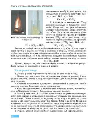 ТЕМА 4. НЕОРГАНІЧНІ РЕЧОВИНИ
І
ЇХНІ ВЛАСТИВОСТІ
86
наповнюючи колбу бурим димом, що
складається з частинок купрум(II) хло-
риду (мал. 16.1, в, с. 85):
Cu  +  Cl2  =  CuCl2
2. Взаємодія з неметалами. Хлор
активно взаємодіє з більшістю неме-
талів. Наприклад, фосфор займається
у хлорі без нагрівання і згоряє сліпучим
полум’ям. На стінках посудини утво-
рюються безбарвні краплі фосфор(III)
хлориду PCl3, які в надлишку хлору
частково перетворюються на кристали
вищого хлориду PCl5 (мал. 16.2, а):
2P  +  3Cl2  =  2PCl3 PCl3  +  Cl2  =  PCl5
Водень на повітрі горить майже безбарвним полум’ям. Якщо газовід-
відну трубку з воднем опустити в склянку з хлором, водень продовжує
горіти, але полум’я змінює забарвлення на біле з ледь помітним зеленува-
тим відтінком (мал. 16.2, б). Поступово посудина наповнюється гідроген
хлоридом, про утворення якого свідчить поява туману з отвору склянки:
H2 + Cl2 = 2HCl
Цікаво, що вугілля, яке швидко згоряє в кисні, із хлором не реагує.
Хлор також не взаємодіє з киснем і азотом.
Застосування хлору
Щорічно у світі виробляється близько 30 млн тонн хлору.
•	Більша частина хлору йде на одержання гідроген хлориду і хло-
ридної кислоти. Багато хлору використовують для хлорування органіч-
них речовин.
•	Методом хлорування одержують різноманітні пластмаси, засоби
захисту рослин, барвники, ліки, розчинники.
•	Хлор використовують у виробництві хлорного вапна, хлораміну,
для вибілювання лляних і бавовняних тканин, паперу.
•	Навіть у невеликих кількостях хлор знищує хвороботворні бактерії,
тому його нарівні з хлораміном і озоном застосовують для знезараження
питної води. Перед подачею до водогону питну воду хлорують — розчи-
няють у ній певну кількість хлору (не більше 0,002 г на літр). Перш ніж
хлорована вода потрапить до споживачів, увесь хлор встигає перетворити-
ся на хлоридну кислоту. Її концентрація у водопровідній воді настільки
мала, що вона не відчутна на смак і не шкідлива для організму.
В Україні рідкий хлор виробляє підприємство АТ  «Дніпро­Азот».
Мал. 16.2. Горіння у хлорі фосфору (а)
та водню (б)
а б
 