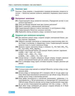 ТЕМА 4. НЕОРГАНІЧНІ РЕЧОВИНИ
І
ЇХНІ ВЛАСТИВОСТІ
88
Ключова ідея
Галогени, і Хлор зокрема, є поширеними в природі речовинами, елементи-га-
логени — біологічно важливі елементи, виявляють переважно окисні власти-
вості.
Контрольні запитання
211.	Схарактеризуйте місце елементів-галогенів у Періодичній системі та  їхні
загальні властивості.
212.	Чому для Флуору можливі лише два ступеня окиснення?
213.	Який із галогенів є найсильнішим окисником?
214.	Схарактеризуйте фізичні й хімічні властивості та застосування хлору.
215.	Схарактеризуйте біологічне значення галогенів.
216.	Порівняйте хімічну активність хлору з активністю інших галогенів.
Завдання для засвоєння матеріалу
217.	Для рівняння реакції хлору з воднем складіть електронний баланс, ука-
жіть окисник і відновник.
218.	Зобразіть розподіл електронів на зовнішньому енергетичному рівні ато-
мів Хлору в основному та збудженому станах. Схарактеризуйте можливі
валентні стани та ступені окиснення Хлору.
219.	Визначте ступені окиснення Хлору в сполуках: Cl2, HСl, NaCl, AlСl3, PСl5,
ClF3, Cl2O, KСlO3, HСlO2, Mg(ClO4)2.
220.	Складіть електронний баланс для реакцій. Укажіть окисник і відновник:
	 а)	KСlO3 + HСl → KCl + Cl2 + H2O;
	 б)	PbO2 + HCl → PbСl2 + Cl2 + H2O;
	 в)	KMnO4 + HCl → MnСl2 + Cl2 + KCl + H2O.
221.	Силіцій реагує з хлором, утворюючи вищий хлорид. Складіть рівняння
реакції, електронний баланс для неї, укажіть окисник і відновник.
222.	Етин в атмосфері хлору горить кіптявим полум’ям. Складіть рівняння цієї
реакції.
Комплексні завдання
223.	У скільки разів хлор важчий за повітря? Обчисліть густину хлору за нор-
мальних умов.
224.	Густина хлору за температури 20 °С становить 2,96 г/л. За цих умов в од-
ному об’ємі води максимально розчиняється три об’єми хлору. Обчисліть
масову частку хлору в насиченому розчині.
225.	Хлор добре розчиняється в органічних розчинниках, наприклад у те-
трахлорометані: у 100 мл розчинника за температури 20 °С розчиняється
5480 мл хлору. Обчисліть масову частку хлору в цьому розчині, якщо відо-
мо, що густина тетрахлорометану дорівнює 1,63 г/мл, а хлору — 2,96 г/л.
226.	Який об’єм хлору необхідний для реакції з воднем об’ємом 25 л? Який
об’єм хлороводню утвориться?
 