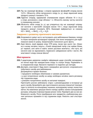 § 16. Галогени. Хлор
89
227.	Під час взаємодії фосфору з хлором одержали фосфор(III) хлорид масою
13,75 г. Обчисліть об’єм витраченого хлору (н. у.), якщо відносний вихід
продукту реакції становить 75 %.
228.	Гідроген хлорид, одержаний спалюванням водню об’ємом 10  л (н. у.)
у  хлорі, розчинили у воді об’ємом 1 л. Обчисліть масову частку кислоти
в отриманому розчині.
229.	Обчисліть об’єм хлору (н. у.), що утвориться під час взаємодії хлорид-
ної кислоти з манган(IV) оксидом масою 17,4 г, якщо відносний вихід
продукту реакції становить 80 %. Взаємодія відбувається за схемою:
HCl + MnO2 → MnCl2 + Cl2 + H2O.
Завдання з розвитку критичного мислення
230.	Хлоровмісні суміші часто застосовують для вибілювання бавовни, паперу
та інших матеріалів вуглеводної природи. Але вони непридатні для відбі-
лювання вовни й шовку. Запропонуйте пояснення цього факту.
231.	Карл Шеєлє, який відкрив хлор 1774 року, писав про нього так: «Кома-
хи в ньому негайно гинуть», «Синій лакмусовий папір стає майже білим,
усі червоні, сині квіти й навіть зелені рослини жовтіють», «Ані луги, ані
кислоти вже не відновлюють первісного забарвлення квітів і листя». Які
властивості хлору описав Шеєлє?
Міні-проекти
232.	У додаткових джерелах знайдіть інформацію щодо способів знезаражен-
ня питної води без використання хлору та сполук Хлору. Порівняйте їх
із хлоруванням води. Визначте переваги та недоліки цих методів.
233.	Дослідіть властивості будь-якого комерційно доступного хлоровмісного
побутового засобу для вибілювання.
	 Дотримуйтеся правил безпеки:
	• працювати необхідно обов’язково в гумових рукавичках;
	• у разі потрапляння засобу на шкіру необхідно негайно змити речовину
під струменем води;
	• уникайте потрапляння засобу на металеві поверхні.
	 Приготуйте розчин вибілювача згідно з рекомендаціями в інструкції до
цього засобу. Випробуйте дію приготованого розчину (кімнатної темпера-
тури та теплого) на кольорових тканинах, кольоровому папері, пелюстках
квіток. На невеликих аркушах білого паперу зробіть написи кольоровими
ручками, олівцями й фломастерами різних типів. Перевірте дію на них ви-
білюючого засобу. Після перебування всіх предметів у вибілюючому роз-
чині ретельно промийте їх під струменем води. Поясніть свої спостере-
ження.
 