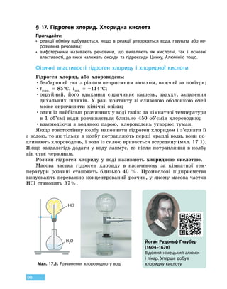 90
§ 17. Гідроген хлорид. Хлоридна кислота
Пригадайте:
•	реакції обміну відбуваються, якщо в реакції утворюється вода, газувата або не-
розчинна речовина;
•	амфотерними називають речовини, що виявляють як кислотні, так і оснóвні
властивості, до яких належать оксиди та гідроксиди Цинку, Алюмінію тощо.
Фізичні властивості гідроген хлориду і хлоридної кислоти
Гідроген хлорид, або хлороводень:
•	безбарвний газ із різким неприємним запахом, важчий за повітря;
•	tкип.
 
=  85 °С, tпл.
 
=  –114 °С;
•	отруйний, його вдихання спричиняє кашель, задуху, запалення
дихальних шляхів. У разі контакту зі слизовою оболонкою очей
може спричинити хімічні опіки;
•	один із найбільш розчинних у воді газів: за кімнатної температури
в 1  об’ємі води розчиняється близько 450 об’ємів хлороводню;
•	взаємодіючи з водяною парою, хлороводень утворює туман.
Якщо товстостінну колбу наповнити гідроген хлоридом і з’єднати її
з водою, то як тільки в колбу потрапляють перші краплі води, вони по-
глинають хлороводень, і вода із силою вривається всередину (мал. 17.1).
Якщо заздалегідь додати у воду лакмус, то після потрапляння в колбу
він стає червоним.
Розчин гідроген хлориду у воді називають хлоридною кислотою.
Масова частка гідроген хлориду в насиченому за кімнатної тем-
ператури розчині становить близько 40  %. Промислові підприємства
випускають переважно концентрований розчин, у якому масова частка
HCl становить 37 %.
HCl
H2O Йоган Рудольф Глаубер
(1604–1670)
Відомий німецький алхімік
і лікар. Уперше добув
хлоридну кислотуМал. 17.1. Розчинення хлороводню у воді
 