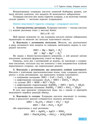 § 17. Гідроген хлорид. Хлоридна кислота
91
Концентрована хлоридна кислота зазвичай безбарвна рідина, але
іноді містить домішки, які надають їй жовтуватого забарвлення.
Хлоридна кислота має запах гідроген хлориду, а на вологому повітрі
сильно димить — частково втрачає хлороводень.
Хімічні властивості гідроген хлориду і хлоридної кислоти
1.	 Електролітична дисоціація. Хлоридна кислота — сильна кислота
і у водних розчинах існує у вигляді йонів:
HCl H Cl + −
+
Цей процес зумовлює те, що хлоридна кислота змінює забарвлення
індикаторів та виявляє всі загальні властивості кислот.
2.	 Взаємодія з активними металами. Метали, що розташовані
в  ряду активності між натрієм та свинцем, витісняють водень із хло-
ридної кислоти:
2HCl  +  Mg  =  MgCl2 + H2↑
2H+  +  Mg0  =  Mg2+ + H2↑
Як видно з йонно-молекулярного рівняння, у цій реакції аніони
кислотних залишків формально участі не беруть.
Свинець, хоча він і активніший за водень, не взаємодіє з хлорид-
ною кислотою, оскільки під час контакту з нею покривається плівкою
нерозчинного хлориду, що перешкоджає реакції.
3.	 Взаємодія з речовинами, що виявляють оснóвні властивості.
Кислоти є хімічними протилежностями основ, тому хлоридна кислота
реагує з усіма речовинами, що виявляють оснóвні властивості:
•	з оснóвними оксидами: 2HCl  +  CuO  =  CuCl2 + H2O;
•	з амфотерними оксидами: Al2O3  +  6HCl  =  2AlCl3  +  3H2O;
•	із лугами: HCl  +  KOH  =  KCl  +  H2O;
•	з амфотерними гідроксидами: Zn(OH)2  +  2HCl  =  ZnCl2  +  2H2O;
•	із нерозчинними основами: Fe(OH)2  +  2HCl  =  FeCl2  +  2H2O.
В усіх цих реакціях утворюється вода, що є одним із критеріїв
можливості перебігу реакцій обміну.
4.	 Взаємодія із солями. Хлоридна кислота взаємодіє із солями,
якщо в результаті реакції утворюється газувата речовина:
2HCl  +  Na2CO3  =  2NaCl  +  CO2↑ + H2O
2HCl  +  FeS  =  FeCl2 + H2S↑
або нерозчинна у воді речовина:
HCl  +  AgNO3  =  AgCl↓  +  HNO3
2HCl  +  Pb(CH3COO)2  =  PbCl2↓  +  2CH3COOH
 
