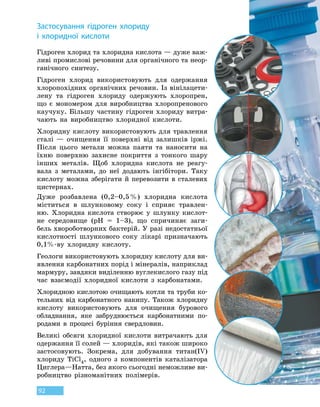 92
З
астосування гідроген хлориду
і  хлоридної кислоти
Гідроген хлорид та хлоридна кислота — дуже важ-
ливі промислові речовини для органічного та неор-
ганічного синтезу.
Гідроген хлорид використовують для одержання
хлоропохідних органічних речовин. Із вінілацети-
лену та гідроген хлориду одержують хлоропрен,
що є мономером для виробництва хлоропренового
каучуку. Більшу частину гідроген хлориду витра-
чають на виробництво хлоридної кислоти.
Хлоридну кислоту використовують для травлення
сталі — очищення її поверхні від залишків іржі.
Після цього метали можна паяти та наносити на
їхню поверхню захисне покриття з тонкого шару
інших металів. Щоб хлоридна кислота не реагу-
вала з металами, до неї додають інгібітори. Таку
кислоту можна зберігати й перевозити в сталевих
цистернах.
Дуже розбавлена (0,2–0,5 %) хлоридна кислота
міститься в шлунковому соку і сприяє травлен-
ню. Хлоридна кислота створює у шлунку кислот-
не середовище (pH  =  1–3), що спричиняє заги-
бель хвороботворних бактерій. У разі недостатньої
кислотності шлункового соку лікарі призначають
0,1%-ву хлоридну кислоту.
Геологи використовують хлоридну кислоту для ви-
явлення карбонатних порід і мінералів, наприклад
мармуру, завдяки виділенню вуглекислого газу під
час взаємодії хлоридної кислоти з карбонатами.
Хлоридною кислотою очищають котли та труби ко-
тельних від карбонатного накипу. Також хлоридну
кислоту використовують для очищення бурового
обладнання, яке забруднюється карбонатними по-
родами в процесі буріння свердловин.
Великі обсяги хлоридної кислоти витрачають для
одержання її солей — хлоридів, які також широко
застосовують. Зокрема, для добування титан(IV)
хлориду TiCl4, одного з компонентів каталізатора
Циглера—Натта, без якого сьогодні неможливе ви-
робництво різноманітних полімерів.
 