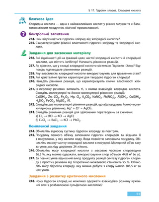 § 17. Гідроген хлорид. Хлоридна кислота
93
Ключова ідея
Хлоридна кислота — одна з найважливіших кислот у різних галузях та є бага-
тотоннажним продуктом хімічної промисловості.
Контрольні запитання
234.	Чим відрізняється гідроген хлорид від хлоридної кислоти?
235.	Схарактеризуйте фізичні властивості гідроген хлориду та хлоридної кис-
лоти.
Завдання для засвоєння матеріалу
236.	Які відмінності дії на іржавий цвях чистої хлоридної кислоти й хлоридної
кислоти, що містить інгібітор? Напишіть рівняння реакцій.
237.	Як довести, що у складі хлоридної кислоти містяться Гідроген і Хлор? Від-
повідь підтвердьте рівняннями реакцій.
238.	Яку властивість хлоридної кислоти використовують для травлення сталі?
239.	Які кристалічні ґратки характерні для твердого гідроген хлориду?
240.	Наведіть рівняння реакцій, що характеризують хімічні властивості хло-
ридної кислоти.
241.	Із переліку речовин випишіть ті, з якими взаємодіє хлоридна кислота.
Складіть молекулярні та йонно-молекулярні рівняння реакцій.
	 Ca(OH)2, Zn, CO2, Fe2O3, Hg, Cl2, K2CO3, NaNO3, Pb(NO3)2, Аl(OH)3, Cu(OH)2,
H2SiO3, FeCO3, MgSO4, Al.
242.	Складіть два молекулярні рівняння реакцій, що відповідають йонно-моле-
кулярному рівнянню: Ag+ + Cl– = AgCl↓.
243.	Складіть рівняння реакцій для здійснення перетворень за схемами:
	 а)	Cl2 → HCl → KСl → AgCl;
	 б)	CuCl2 → BaCl2 → KCl → PbCl2.
Комплексні завдання
244.	Обчисліть відносну густину гідроген хлориду за повітрям.
245.	Посудину певного об’єму заповнили гідроген хлоридом та з’єднали її
з посудиною, у яку налили воду. Вода повністю заповнила посудину. Об-
числіть масову частку хлоридної кислоти в посудині. Молярний об’єм газу
за умов досліду дорівнює 24 л/моль.
246.	Обчисліть масу хлоридної кислоти з масовою часткою хлороводню
36,5 %, яку можна одержати, використовуючи хлор об’ємом 44,8 м3 (н. у.).
247.	За певних умов відносний вихід продукту реакції синтезу гідроген хлори-
ду з простих речовин від теоретично можливого становить 95 %. Обчис-
літь масу гідроген хлориду, яку можна добути з хлору масою 106,5 кг за
цих умов.
Завдання з розвитку критичного мислення
248.	Чому гідроген хлорид не можливо одержати взаємодією розчину кухон-
ної солі з розбавленою сульфатною кислотою?
 