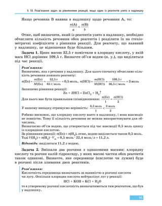 § 18. Розв’язання задач за рівняннями реакцій, якщо один  із реагентів узято в надлишку
95
Якщо речовина В наявна в надлишку щодо речовини А, то:
n
a
n
b
(A) (B)

Отже, щоб визначити, який із реагентів узято в надлишку, необхідно
обчислити кількість речовини обох реагентів і розділити їх на стехіо-
метричні коефіцієнти з рівняння реакції. Для реагенту, що наявний
у  надлишку, це відношення буде більшим.
Задача 1. Цинк масою 32,5 г помістили в хлоридну кислоту, у якій
маса HCl дорівнює 109,5 г. Визначте об’єм водню (н. у.), що виділиться
під час реакції.
Розв’язання:
Визначимо, яка з речовин у надлишку. Для цього спочатку обчислимо кіль-
кість речовини кожного реагенту:
n
m
M
( ) ,
( )
( )
,
Zn
Zn
Zn
= = =
32 5
65
0 5
г
г моль
моль
/
, n
m
M
( )
( )
( )
,
,
HCl
HCl
HCl
= = =
109 5
36 5
3
г
г моль
моль
/
Запишемо рівняння реакції:
Zn + 2HCl = ZnCl2 + H2↑
Для нього має бути правильним співвідношення:
n n( ) ( )Zn HCl
1 2
=
У нашому випадку отримуємо нерівність:
0 5
1
3
2
, моль моль

Робимо висновок, що хлоридну кислоту взято в надлишку, і вона взаємодіє
не повністю. Тому її кількість речовини не можна використовувати для об-
числень.
Визначаємо об’єм водню, що утворюється під час взаємодії 0,5 моль цинку
із хлоридною кислотою.
За рівнянням реакції: n(Zn) = n(H2), отже, водню виділяється також 0,5 моль.
Тоді V(H2) = n(H2) · Vm = 0,5 моль · 22,4 моль/л = 11,2 л.
Відповідь: виділиться 11,2 л водню.
Задача 2. Змішали два розчини з однаковими масами: хлоридну
кислоту та розчин калій гідроксиду, у яких масові частки обох реагентів
також однакові. Визначте, яке середовище (кислотне чи лужне) буде
в  розчині після зливання двох реактивів.
Розв’язання:
Кислотність середовища визначають за наявністю в розчині кислоти
чи лугу. Оскільки хлоридна кислота нейтралізує луг у реакції:
HCl + KOH = KCl + H2O
то в утвореному розчині кислотність визначатиметься тим реагентом, що був
у надлишку.
 