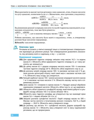 ТЕМА 4. НЕОРГАНІЧНІ РЕЧОВИНИ
І
ЇХНІ ВЛАСТИВОСТІ
96
Маси розчинів та масові частки речовин у них однакові, отже, й маси кислоти
та лугу однакові, позначимо їх як х г. Визначимо, яка з речовин у надлишку:
n
m
M
x x
( )
( )
( ) , ,
HCl
HCl
HCl
= = =
г
г моль
моль
36 5 36 5/
n
m
M
x x
( )
( )
( )
KOH
KOH
KOH
= = =
г
г моль
моль
56 56/
За рівнянням реакції хлоридна кислота та калій гідроксид взаємодіють в од-
накових кількостях, тож має бути рівність:
n n( ) ( )HCl KOH
1 1
= , але в нашому випадку маємо:
x xмоль моль
36 5 59,

Робимо висновок, що кислоту було взято в надлишку, отже, в утвореному
розчині буде кислотне середовище.
Відповідь: кислотне середовище.
Ключова ідея
Речовини вступають у хімічні взаємодії лише в стехіометричних співвідношен-
нях відповідно до рівняння реакції. Такі співвідношення дозволяють визначи-
ти, яку речовину взято в надлишку, а яку — у нестачі.
Комплексні завдання
252.	Для одержання гідроген хлориду змішали хлор масою 14,2 г та водень
масою 6 г. Обчисліть об’єм одержаного гідроген хлориду (н. у.) і масу ре-
агенту, що залишиться.
253.	До цинку масою 6,5 г додали хлоридну кислоту масою 150 г із масовою
часткою гідроген хлориду 20 %. Обчисліть об’єм виділеного газу (н. у.).
254.	До розчину натрій хлориду масою 100 г із масовою часткою солі 2 % до-
лили розчин аргентум(I) нітрату такої самої маси з масовою часткою солі
1 %. Обчисліть масу осаду, що утвориться.
255.	Кальцій карбонат масою 150 г залили розчином хлоридної кислоти масою
1 кг із масовою часткою кислоти 5 %. Обчисліть масову частку солі в от-
риманому розчині.
256.	Цинк масою 13 г сплавили із сіркою масою 7 г. Продукт реакції обробили
надлишком хлоридної кислоти. Обчисліть об’єм газу (н. у.), що виділився.
257.	Обчисліть об’єм газуватого сульфур(VI) оксиду, який можна добути із суль-
фур(IV) оксиду об’ємом 150 л та кисню об’ємом 100 л.
258.	Обчисліть масу гідроген сульфіду, що утвориться під час взаємодії сірки
масою 5,6 г і водню об’ємом 5,6 л (н. у.).
259.	Змішали розчини сульфатної кислоти і барій хлориду масою по 500 г.
Масова частка кислоти в початковому розчині становить 10,4 %, а барій
хлориду — 20,8 %. Обчисліть масу утвореного осаду.
260.	До розчину, що містить 14 г сульфатної кислоти, додали купрум(ІІ) гід-
роксид масою 12 г. Обчисліть масу утвореної солі та масу надлишкової
речовини, що не прореагувала.
 