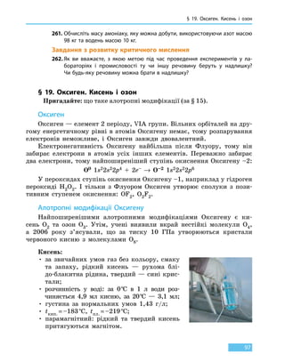 § 19. Оксиген.
К
исень і озон
97
261.	Обчисліть масу амоніаку, яку можна добути, використовуючи азот масою
98 кг та водень масою 10 кг.
Завдання з розвитку критичного мислення
262.	Як ви вважаєте, з якою метою під час проведення експериментів у ла-
бораторіях і промисловості ту чи іншу речовину беруть у надлишку?
Чи будь-яку речовину можна брати в надлишку?
§ 19. Оксиген. Кисень і озон
Пригадайте: що таке алотропні модифікації (за § 15).
Оксиген
Оксиген — елемент 2 періоду, VIA групи. Вільних орбіталей на дру-
гому енергетичному рівні в атомів Оксигену немає, тому розпарування
електронів неможливе, і Оксиген завжди двовалентний.
Електронегативність Оксигену найбільша після Флуору, тому він
забирає електрони в атомів усіх інших елементів. Переважно забирає
два електрони, тому найпоширеніший ступінь окиснення Оксигену –2:
O0 1s22s22p4 + 2е– → O–2 1s22s22p6
У пероксидах ступінь окиснення Оксигену –1, наприклад у гідроген
пероксиді H2O2. І тільки з Флуором Оксиген утворює сполуки з пози-
тивним ступенем окиснення: OF2, O2F2.
Алотропні модифікації Оксигену
Найпоширенішими алотропними модифікаціями Оксигену є ки-
сень O2 та озон O3. Утім, учені виявили вкрай нестійкі молекули O4,
а  2006  року з’ясували, що за тиску 10 ГПа утворюються кристали
червоного кисню з молекулами O8.
Кисень:
• за звичайних умов газ без кольору, смаку
та  запаху, рідкий кисень — рухома блі-
до-блакитна рідина, твердий — сині крис-
тали;
• розчинність у воді: за 0 °С в 1 л води роз-
чиняється 4,9  мл кисню, за 20 °С — 3,1 мл;
• густина за нормальних умов 1,43 г/л;
• tкип. = –183 °С, tпл. = –219 °С;
• парамагнітний: рідкий та твердий кисень
притягуються магнітом.
 